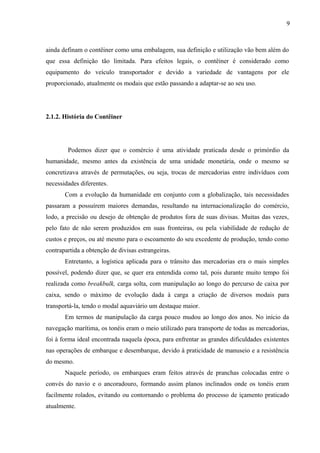 9
ainda definam o contêiner como uma embalagem, sua definição e utilização vão bem além do
que essa definição tão limitada. Para efeitos legais, o contêiner é considerado como
equipamento do veículo transportador e devido a variedade de vantagens por ele
proporcionado, atualmente os modais que estão passando a adaptar-se ao seu uso.
2.1.2. História do Contêiner
Podemos dizer que o comércio é uma atividade praticada desde o primórdio da
humanidade, mesmo antes da existência de uma unidade monetária, onde o mesmo se
concretizava através de permutações, ou seja, trocas de mercadorias entre indivíduos com
necessidades diferentes.
Com a evolução da humanidade em conjunto com a globalização, tais necessidades
passaram a possuírem maiores demandas, resultando na internacionalização do comércio,
lodo, a precisão ou desejo de obtenção de produtos fora de suas divisas. Muitas das vezes,
pelo fato de não serem produzidos em suas fronteiras, ou pela viabilidade de redução de
custos e preços, ou até mesmo para o escoamento do seu excedente de produção, tendo como
contrapartida a obtenção de divisas estrangeiras.
Entretanto, a logística aplicada para o trânsito das mercadorias era o mais simples
possível, podendo dizer que, se quer era entendida como tal, pois durante muito tempo foi
realizada como breakbulk, carga solta, com manipulação ao longo do percurso de caixa por
caixa, sendo o máximo de evolução dada à carga a criação de diversos modais para
transportá-la, tendo o modal aquaviário um destaque maior.
Em termos de manipulação da carga pouco mudou ao longo dos anos. No início da
navegação marítima, os tonéis eram o meio utilizado para transporte de todas as mercadorias,
foi à forma ideal encontrada naquela época, para enfrentar as grandes dificuldades existentes
nas operações de embarque e desembarque, devido à praticidade de manuseio e a resistência
do mesmo.
Naquele período, os embarques eram feitos através de pranchas colocadas entre o
convés do navio e o ancoradouro, formando assim planos inclinados onde os tonéis eram
facilmente rolados, evitando ou contornando o problema do processo de içamento praticado
atualmente.
 