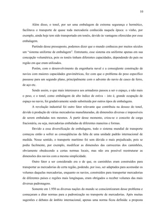 10
Além disso, o tonel, por ser uma embalagem de extrema segurança e hermético,
facilitava o transporte de quase toda mercadoria conhecida naquela época: o vinho, por
exemplo, ainda hoje tem sido transportado em tonéis, devido às vantagens oferecidas por essa
embalagem.
Partindo desse pressuposto, podemos dizer que o mundo conheceu por muitos séculos
um “sistema uniforme de embalagem”. Entretanto, esse sistema era uniforme apenas em sua
concepção volumétrica, pois os tonéis tinham diferentes capacidades, dependendo do país ou
região em que eram utilizados.
Porém, com o desenvolvimento da engenharia naval e a conseqüente construção de
navios com maiores capacidades gravimétricas, fez com que o problema do peso específico
passasse para um segundo plano, principalmente com o advento do navio de casco de ferro,
de aço etc.
Sendo assim, o que mais interessava aos armadores passou a ser o espaço, e não mais
o peso, e o tonel, como embalagem de alto índice de estiva – isto é, grande ocupação de
espaço no navio, foi gradativamente sendo substituída por outros tipos de embalagens.
A revolução industrial foi outro fator relevante que contribuiu na desuso do tonel,
devido à produção de várias mercadorias manufaturadas, de dimensões diversas e impossíveis
de serem embaladas nos mesmos. Á partir desse momento, criou-se o conceito de carga
fracionária, ou seja, mercadorias embaladas de diferentes maneiras e formas.
Devido a essa diversificação de embalagens, todo o sistema mundial de transporte
começou então a sofrer as conseqüências da falta de uma unidade padrão internacional de
medida. Nesse sentido, o transporte marítimo foi sem dúvida o mais prejudicado, pois se
podia facilmente, por exemplo, modificar as dimensões das carrocerias dos caminhões,
obviamente obedecendo a certas normas locais, mas não era possível reestruturar as
dimensões dos navios com a mesma simplicidade.
Outro fator a ser considerado era o de que, os caminhões eram construídos para
transportar as mercadorias de certa região, podendo, por isso, ser adaptados para acomodar os
volumes daquelas mercadorias, enquanto os navios, construídos para transportar mercadorias
de diferentes países e regiões mais longínquas, eram obrigados a receber volumes das mais
diversas padronagens.
Somente em 1.950 as diversas nações do mundo se conscientizaram desse problema e
começaram a ditar normas para a padronização no transporte de mercadorias. Após muitas
sugestões e debates de âmbito internacional, apenas uma norma ficou definida: a proposta
 