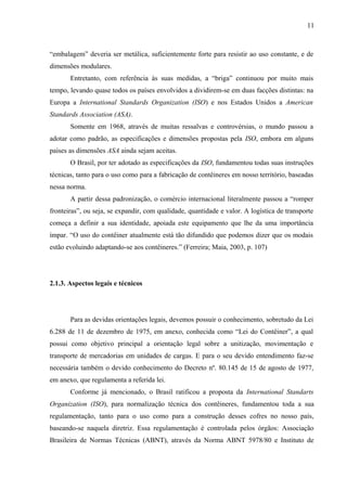 11
“embalagem” deveria ser metálica, suficientemente forte para resistir ao uso constante, e de
dimensões modulares.
Entretanto, com referência às suas medidas, a “briga” continuou por muito mais
tempo, levando quase todos os países envolvidos a dividirem-se em duas facções distintas: na
Europa a International Standards Organization (ISO) e nos Estados Unidos a American
Standards Association (ASA).
Somente em 1968, através de muitas ressalvas e controvérsias, o mundo passou a
adotar como padrão, as especificações e dimensões propostas pela ISO, embora em alguns
países as dimensões ASA ainda sejam aceitas.
O Brasil, por ter adotado as especificações da ISO, fundamentou todas suas instruções
técnicas, tanto para o uso como para a fabricação de contêineres em nosso território, baseadas
nessa norma.
A partir dessa padronização, o comércio internacional literalmente passou a “romper
fronteiras”, ou seja, se expandir, com qualidade, quantidade e valor. A logística de transporte
começa a definir a sua identidade, apoiada este equipamento que lhe da uma importância
ímpar. “O uso do contêiner atualmente está tão difundido que podemos dizer que os modais
estão evoluindo adaptando-se aos contêineres.” (Ferreira; Maia, 2003, p. 107)
2.1.3. Aspectos legais e técnicos
Para as devidas orientações legais, devemos possuir o conhecimento, sobretudo da Lei
6.288 de 11 de dezembro de 1975, em anexo, conhecida como “Lei do Contêiner”, a qual
possui como objetivo principal a orientação legal sobre a unitização, movimentação e
transporte de mercadorias em unidades de cargas. E para o seu devido entendimento faz-se
necessária também o devido conhecimento do Decreto nº. 80.145 de 15 de agosto de 1977,
em anexo, que regulamenta a referida lei.
Conforme já mencionado, o Brasil ratificou a proposta da International Standarts
Organization (ISO), para normalização técnica dos contêineres, fundamentou toda a sua
regulamentação, tanto para o uso como para a construção desses cofres no nosso país,
baseando-se naquela diretriz. Essa regulamentação é controlada pelos órgãos: Associação
Brasileira de Normas Técnicas (ABNT), através da Norma ABNT 5978/80 e Instituto de
 