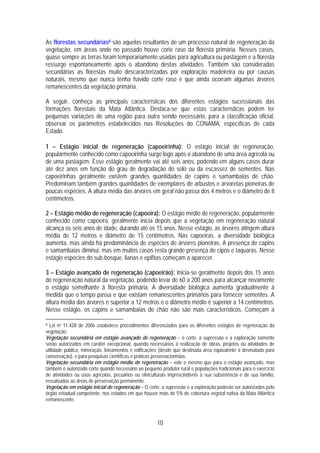 As florestas secundárias8 são aquelas resultantes de um processo natural de regeneração da
vegetação, em áreas onde no passado houve corte raso da floresta primária. Nesses casos,
quase sempre as terras foram temporariamente usadas para agricultura ou pastagem e a floresta
ressurge espontaneamente após o abandono destas atividades. Também são consideradas
secundárias as florestas muito descaracterizadas por exploração madeireira ou por causas
naturais, mesmo que nunca tenha havido corte raso e que ainda ocorram algumas árvores
remanescentes da vegetação primária.

A seguir, conheça as principais características dos diferentes estágios sucessionais das
formações florestais da Mata Atlântica. Destaca-se que estas características podem ter
pequenas variações de uma região para outra sendo necessário, para a classificação oficial,
observar os parâmetros estabelecidos nas Resoluções do CONAMA, específicas de cada
Estado.

1 – Estágio inicial de regeneração (capoeirinha): O estágio inicial de regeneração,
popularmente conhecido como capoeirinha surge logo após o abandono de uma área agrícola ou
de uma pastagem. Esse estágio geralmente vai até seis anos, podendo em alguns casos durar
até dez anos em função do grau de degradação do solo ou da escassez de sementes. Nas
capoeirinhas geralmente existem grandes quantidades de capins e samambaias de chão.
Predominam também grandes quantidades de exemplares de arbustos e arvoretas pioneiras de
poucas espécies. A altura média das árvores em geral não passa dos 4 metros e o diâmetro de 8
centímetros.

2 – Estágio médio de regeneração (capoeira): O estágio médio de regeneração, popularmente
conhecido como capoeira, geralmente inicia depois que a vegetação em regeneração natural
alcança os seis anos de idade, durando até os 15 anos. Nesse estágio, as árvores atingem altura
média de 12 metros e diâmetro de 15 centímetros. Nas capoeiras, a diversidade biológica
aumenta, mas ainda há predominância de espécies de árvores pioneiras. A presença de capins
e samambaias diminui, mas em muitos casos resta grande presença de cipós e taquaras. Nesse
estágio espécies do sub-bosque, lianas e epifitas começam a aparecer.

3 – Estágio avançado de regeneração (capoeirão): Inicia-se geralmente depois dos 15 anos
de regeneração natural da vegetação, podendo levar de 60 a 200 anos para alcançar novamente
o estágio semelhante à floresta primária. A diversidade biológica aumenta gradualmente à
medida que o tempo passa e que existam remanescentes primários para fornecer sementes. A
altura média das árvores é superior a 12 metros e o diâmetro médio é superior a 14 centímetros.
Nesse estágio, os capins e samambaias de chão não são mais característicos. Começam a

8 Lei no 11.428 de 2006 estabelece procedimentos diferenciados para os diferentes estágios de regeneração da
vegetação:
Vegetação secundária em estágio avançado de regeneração – o corte, a supressão e a exploração somente
serão autorizados em caráter excepcional, quando necessários à realização de obras, projetos ou atividades de
utilidade pública, mineração, loteamentos e edificações (desde que destinada área equivalente à desmatada para
conservação), e para pesquisas científicas e práticas preservacionistas.
Vegetação secundária em estágio médio de regeneração – vale o mesmo que para o estágio avançado, mas
também é autorizado corte quando necessário ao pequeno produtor rural e populações tradicionais para o exercício
de atividades ou usos agrícolas, pecuários ou silviculturais imprescindíveis à sua subsistência e de sua família,
ressalvadas as áreas de preservação permanente.
Vegetação em estágio inicial de regeneração – O corte, a supressão e a exploração poderão ser autorizados pelo
órgão estadual competente, nos estados em que houver mais de 5% de cobertura vegetal nativa da Mata Atlântica
remanescente.



                                                       10
 