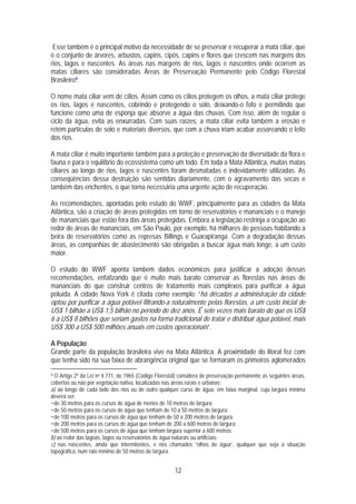 Esse também é o principal motivo da necessidade de se preservar e recuperar a mata ciliar, que
é o conjunto de árvores, arbustos, capins, cipós, capins e flores que crescem nas margens dos
rios, lagos e nascentes. As áreas nas margens de rios, lagos e nascentes onde ocorrem as
matas ciliares são consideradas Áreas de Preservação Permanente pelo Código Florestal
Brasileiro9.

O nome mata ciliar vem de cílios. Assim como os cílios protegem os olhos, a mata ciliar protege
os rios, lagos e nascentes, cobrindo e protegendo o solo, deixando-o fofo e permitindo que
funcione como uma de esponja que absorve a água das chuvas. Com isso, além de regular o
ciclo da água, evita as enxurradas. Com suas raízes, a mata ciliar evita também a erosão e
retém partículas de solo e materiais diversos, que com a chuva iriam acabar assoreando o leito
dos rios.

A mata ciliar é muito importante também para a proteção e preservação da diversidade da flora e
fauna e para o equilíbrio do ecossistema como um todo. Em toda a Mata Atlântica, muitas matas
ciliares ao longo de rios, lagos e nascentes foram desmatadas e indevidamente utilizadas. As
conseqüências dessa destruição são sentidas diariamente, com o agravamento das secas e
também das enchentes, o que torna necessária uma urgente ação de recuperação.

As recomendações, apontadas pelo estudo do WWF, principalmente para as cidades da Mata
Atlântica, são a criação de áreas protegidas em torno de reservatórios e mananciais e o manejo
de mananciais que estão fora das áreas protegidas. Embora a legislação restrinja a ocupação ao
redor de áreas de mananciais, em São Paulo, por exemplo, há milhares de pessoas habitando a
beira de reservatórios como as represas Billings e Guarapiranga. Com a degradação dessas
áreas, as companhias de abastecimento são obrigadas a buscar água mais longe, a um custo
maior.

O estudo do WWF aponta também dados econômicos para justificar a adoção dessas
recomendações, enfatizando que é muito mais barato conservar as florestas nas áreas de
mananciais do que construir centros de tratamento mais complexos para purificar a água
poluída. A cidade Nova York é citada como exemplo: “há décadas a administração da cidade
optou por purificar a água potável filtrando-a naturalmente pelas florestas, a um custo inicial de
US$ 1 bilhão a US$ 1,5 bilhão no período de dez anos. É sete vezes mais barato do que os US$
6 a US$ 8 bilhões que seriam gastos na forma tradicional de tratar e distribuir água potável, mais
US$ 300 a US$ 500 milhões anuais em custos operacionais”.

A População
Grande parte da população brasileira vive na Mata Atlântica. A proximidade do litoral fez com
que tenha sido na sua faixa de abrangência original que se formaram os primeiros aglomerados
9 O Artigo 2º da Lei no 4.771, de 1965 (Código Florestal) considera de preservação permanente as seguintes áreas,

cobertas ou não por vegetação nativa, localizadas nas áreas rurais e urbanas:
a) ao longo de cada lado dos rios ou de outro qualquer curso de água, em faixa marginal, cuja largura mínima
deverá ser:
• de 30 metros para os cursos de água de menos de 10 metros de largura;
• de 50 metros para os cursos de água que tenham de 10 a 50 metros de largura;
• de 100 metros para os cursos de água que tenham de 50 a 200 metros de largura;
• de 200 metros para os cursos de água que tenham de 200 a 600 metros de largura;
• de 500 metros para os cursos de água que tenham largura superior a 600 metros;
b) ao redor das lagoas, lagos ou reservatórios de água naturais ou artificiais;
c) nas nascentes, ainda que intermitentes, e nos chamados “olhos de água”, qualquer que seja a situação
topográfica, num raio mínimo de 50 metros de largura.


                                                       12
 