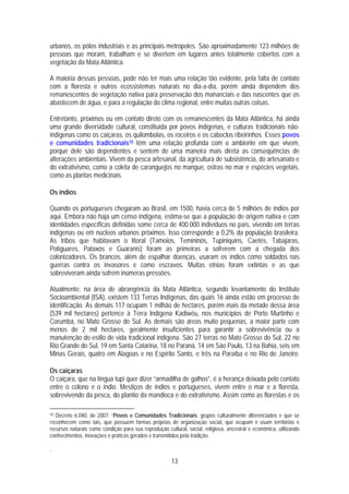 urbanos, os pólos industriais e as principais metrópoles. São aproximadamente 123 milhões de
pessoas que moram, trabalham e se divertem em lugares antes totalmente cobertos com a
vegetação da Mata Atlântica.

A maioria dessas pessoas, pode não ter mais uma relação tão evidente, pela falta de contato
com a floresta e outros ecossistemas naturais no dia-a-dia, porém ainda dependem dos
remanescentes de vegetação nativa para preservação dos mananciais e das nascentes que os
abastecem de água, e para a regulação do clima regional, entre muitas outras coisas.

Entretanto, próximos ou em contato direto com os remanescentes da Mata Atlântica, há ainda
uma grande diversidade cultural, constituída por povos indígenas, e culturas tradicionais não-
indígenas como os caiçaras, os quilombolas, os roceiros e os caboclos ribeirinhos. Esses povos
e comunidades tradicionais10 têm uma relação profunda com o ambiente em que vivem,
porque dele são dependentes e sentem de uma maneira mais direta as conseqüências de
alterações ambientais. Vivem da pesca artesanal, da agricultura de subsistência, do artesanato e
do extrativismo, como a coleta de caranguejos no mangue, ostras no mar e espécies vegetais,
como as plantas medicinais.

Os índios

Quando os portugueses chegaram ao Brasil, em 1500, havia cerca de 5 milhões de índios por
aqui. Embora não haja um censo indígena, estima-se que a população de origem nativa e com
identidades específicas definidas some cerca de 400.000 indivíduos no país, vivendo em terras
indígenas ou em núcleos urbanos próximos. Isso corresponde a 0,2% da população brasileira.
As tribos que habitavam o litoral (Tamoios, Temininós, Tupiniquins, Caetés, Tabajaras,
Potiguares, Pataxós e Guaranis) foram as primeiras a sofrerem com a chegada dos
colonizadores. Os brancos, além de espalhar doenças, usaram os índios como soldados nas
guerras contra os invasores e como escravos. Muitas etnias foram extintas e as que
sobreviveram ainda sofrem inúmeras pressões.

Atualmente, na área de abrangência da Mata Atlântica, segundo levantamento do Instituto
Socioambiental (ISA), existem 133 Terras Indígenas, das quais 16 ainda estão em processo de
identificação. As demais 117 ocupam 1 milhão de hectares, porém mais da metade dessa área
(539 mil hectares) pertence à Terra Indígena Kadiwéu, nos municípios de Porto Murtinho e
Corumbá, no Mato Grosso do Sul. As demais são áreas muito pequenas, a maior parte com
menos de 2 mil hectares, geralmente insuficientes para garantir a sobrevivência ou a
manutenção do estilo de vida tradicional indígena. São 27 terras no Mato Grosso do Sul, 22 no
Rio Grande do Sul, 19 em Santa Catarina, 18 no Paraná, 14 em São Paulo, 13 na Bahia, seis em
Minas Gerais, quatro em Alagoas e no Espírito Santo, e três na Paraíba e no Rio de Janeiro.

Os caiçaras
O caiçara, que na língua tupi quer dizer “armadilha de galhos”, é a herança deixada pelo contato
entre o colono e o índio. Mestiços de índios e portugueses, vivem entre o mar e a floresta,
sobrevivendo da pesca, do plantio da mandioca e do extrativismo. Assim como as florestas e os

10 Decreto 6.040, de 2007: “Povos e Comunidades Tradicionais: grupos culturalmente diferenciados e que se
reconhecem como tais, que possuem formas próprias de organização social, que ocupam e usam territórios e
recursos naturais como condição para sua reprodução cultural, social, religiosa, ancestral e econômica, utilizando
conhecimentos, inovações e práticas gerados e transmitidos pela tradição.

.

                                                       13
 