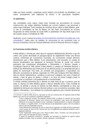 índios que foram sumindo, a população caiçara também está perdendo sua identidade e sua
cultura, principalmente pela exploração do turismo e da especulação imobiliária.

Os quilombolas

São comunidades rurais negras, muitas delas formadas por descendentes de escravos
remanescentes dos antigos quilombos (fundados por escravos fugidos) e que preservam a
cultura negra tradicional. Como exemplos da resistência dessa cultura na Mata Atlântica, pode-
se citar as comunidades do Vale do Ribeira, em São Paulo. Descendentes de escravos
desgarrados de velhas fazendas do século XVIII, os quilombolas têm hoje direito legal à terra
que ocupam, graças à Constituição de 1988.

Atualmente, cresce o número de projetos de desenvolvimento sustentável executados por essas
comunidades11, muitos deles em unidades de conservação de uso sustentável como as
Reservas Extrativistas, Áreas de Proteção Ambiental e Áreas de Relevante Interesse Ecológico.


As Fisionomias da Mata Atlântica

A Mata Atlântica é formada por vários tipos de vegetação (fitofisionomias) diferentes o que lhe
confere uma grande diversidade de paisagens.Apesar de originalmente formar uma floresta
contínua, entremeada por ecossistemas associados, até recentemente existiam diferentes
denominações para a Mata Atlântica. Essas denominações eram baseadas em estudos de
diversos pesquisadores que agrupavam as formações florestais de acordo com critérios
particulares que consideravam principalmente a fitofisionômia e a florística. Quando a
Constituição Federal de 1988 conferiu à Mata Atlântica a condição de Patrimônio Nacional, a
definição das fitofisionomias que fariam parte do seu domínio passou a ser preponderante para a
política de conservação. Para tanto, um seminário com pesquisadores e especialistas nos
diferentes ecossistemas do domínio, organizado em 1990, pela Fundação SOS Mata Atlântica,
além de critérios fitofisionômicos, considerou os processos ecológicos, tais como o trânsito de
animais, o fluxo de genes de plantas e animais e as áreas de tensão ecológica (onde os
ecossistemas se encontram e vão gradativamente se transformando).
O referido seminário demonstrou que o domínio era muito maior do que se pensava, pois até
então se chamava de Mata Atlântica apenas a floresta ombrófila densa. Como resultado do
encontro, foi definido o conceito de Domínio da Mata Atlântica contemplando as áreas que
originalmente formavam uma cobertura florestal contínua e seus ecossistemas associados. Após
algumas reformulações, essa definição foi reconhecida legalmente pelo Conselho Nacional do

11 O Decreto nº 6.660 de 2008, descreve o que pode ser feito nos remanescentes de vegetação nativa de Mata
Atlântica nos casos de uso sustentável e populações tradicionais:
          *É livre a exploração eventual, sem propósito comercial direto ou indireto, de espécies da fl ora nativa
          provenientes de formações naturais, para consumo nas propriedades rurais, posses das populações
          tradicionais ou de pequenos produtores rurais, respeitadas a vegetação primária, as espécies ameaçadas
          de extinção e os seguintes limites: 15 m3 de lenha por ano por propriedade ou posse; 20 m3 de madeira a
          cada três anos por propriedade ou posse.
          *O procedimento para autorização do corte ou supressão de vegetação em estágio inicial de regeneração,
          e para o pousio em áreas de até 2 hectares por ano, foi simplificado para pequenos produtores rurais e
          população tradicional.
          *Foram estabelecidos critérios para a livre coleta de folhas, frutos e sementes, tais como períodos de
          coleta e época de maturação dos frutos e sementes.
          *A prática do extrativismo sustentável é permitida, por intermédio da condução de espécies nativas
          produtoras de folhas, frutos ou sementes, visando a produção e comercialização.


                                                       14
 
