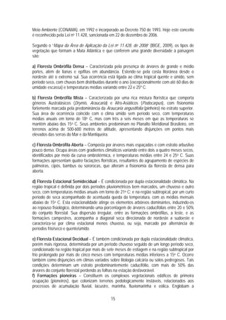 Meio Ambiente (CONAMA), em 1992 e incorporado ao Decreto 750 de 1993. Hoje este conceito
é reconhecido pela Lei no 11.428, sancionada em 22 de dezembro de 2006.

Segundo o “Mapa da Área de Aplicação da Lei no 11.428, de 2006” (IBGE, 2009), os tipos de
vegetação que formam a Mata Atlântica e que conferem uma grande diversidade à paisagem
são:

a) Floresta Ombrófila Densa – Caracterizada pela presença de árvores de grande e médio
portes, além de lianas e epífitas em abundância. Estende-se pela costa litorânea desde o
nordeste até o extremo sul. Sua ocorrência está ligada ao clima tropical quente e úmido, sem
período seco, com chuvas bem distribuídas durante o ano (excepcionalmente com até 60 dias de
umidade escassa) e temperaturas médias variando entre 22 e 25º C.

b) Floresta Ombrófila Mista – Caracterizada por uma rica mistura florística que comporta
gêneros Australásicos (Drymis, Araucaria) e Afro-Asiáticos (Podocarpus), com fisionomia
fortemente marcada pela predominância da Araucaria angustifolia (pinheiro) no estrato superior.
Sua área de ocorrência coincide com o clima úmido sem período seco, com temperaturas
médias anuais em torno de 18o C, mas com três a seis meses em que as temperaturas se
mantêm abaixo dos 15o C. Seus ambientes predominam no Planalto Meridional Brasileiro, em
terrenos acima de 500-600 metros de altitude, apresentando disjunções em pontos mais
elevados das serras do Mar e da Mantiqueira.

c) Floresta Ombrófila Aberta – Composta por árvores mais espaçadas e com estrato arbustivo
pouco denso. Ocupa áreas com gradientes climáticos variando entre dois a quatro meses secos,
identificados por meio da curva ombrotérmica, e temperaturas médias entre 24 e 25o C. Suas
formações apresentam quatro faciações florísticas, resultantes do agrupamento de espécies de
palmeiras, cipós, bambus ou sororocas, que alteram a fisionomia da floresta de densa para
aberta.

d) Floresta Estacional Semidecidual – É condicionada por dupla estacionalidade climática. Na
região tropical é definida por dois períodos pluviométricos bem marcados, um chuvoso e outro
seco, com temperaturas médias anuais em torno de 21o C; e na região subtropical, por um curto
período de seca acompanhado de acentuada queda da temperatura, com as médias mensais
abaixo de 15o C. Esta estacionalidade atinge os elementos arbóreos dominantes, induzindo-os
ao repouso fisiológico, determinando uma porcentagem de árvores caducifólias entre 20 e 50%
do conjunto florestal. Sua dispersão irregular, entre as formações ombrófilas, a leste, e as
formações campestres, acompanha a diagonal seca direcionada de nordeste a sudoeste e
caracteriza-se por clima estacional menos chuvoso, ou seja, marcado por alternância de
períodos frio/seco e quente/úmido.

e) Floresta Estacional Decidual – É também condicionada por dupla estacionalidade climática,
porém mais rigorosa, determinada por um período chuvoso seguido de um longo período seco,
condicionado na região tropical por mais de sete meses de estiagem e na região subtropical por
frio prolongado por mais de cinco meses com temperaturas médias inferiores a 15o C. Ocorre
também como disjunções em climas variados sobre litologia calcária ou solos pedregosos. Tais
condições determinam um estrato predominantemente caducifólio, com mais de 50% das
árvores do conjunto florestal perdendo as folhas na estação desfavorável.
f) Formações pioneiras – Constituem os complexos vegetacionais edáficos de primeira
ocupação (pioneiros), que colonizam terrenos pedologicamente instáveis, relacionados aos
processos de acumulação fluvial, lacustre, marinha, fluviomarinha e eólica. Englobam a

                                              15
 