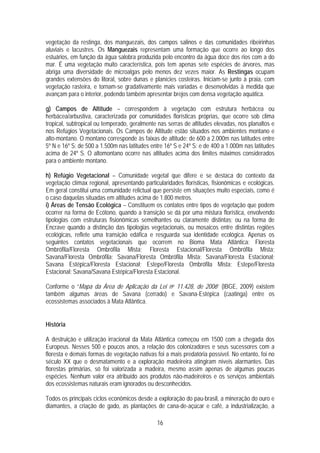 vegetação da restinga, dos manguezais, dos campos salinos e das comunidades ribeirinhas
aluviais e lacustres. Os Manguezais representam uma formação que ocorre ao longo dos
estuários, em função da água salobra produzida pelo encontro da água doce dos rios com a do
mar. É uma vegetação muito característica, pois tem apenas sete espécies de árvores, mas
abriga uma diversidade de microalgas pelo menos dez vezes maior. As Restingas ocupam
grandes extensões do litoral, sobre dunas e planícies costeiras. Iniciam-se junto à praia, com
vegetação rasteira, e tornam-se gradativamente mais variadas e desenvolvidas à medida que
avançam para o interior, podendo também apresentar brejos com densa vegetação aquática.

g) Campos de Altitude – correspondem à vegetação com estrutura herbácea ou
herbácea/arbustiva, caracterizada por comunidades florísticas próprias, que ocorre sob clima
tropical, subtropical ou temperado, geralmente nas serras de altitudes elevadas, nos planaltos e
nos Refúgios Vegetacionais. Os Campos de Altitude estão situados nos ambientes montano e
alto-montano. O montano corresponde às faixas de altitude: de 600 a 2.000m nas latitudes entre
5º N e 16º S; de 500 a 1.500m nas latitudes entre 16º S e 24º S; e de 400 a 1.000m nas latitudes
acima de 24º S. O altomontano ocorre nas altitudes acima dos limites máximos considerados
para o ambiente montano.

h) Refúgio Vegetacional – Comunidade vegetal que difere e se destaca do contexto da
vegetação clímax regional, apresentando particularidades florísticas, fisionômicas e ecológicas.
Em geral constitui uma comunidade relictual que persiste em situações muito especiais, como é
o caso daquelas situadas em altitudes acima de 1.800 metros.
i) Áreas de Tensão Ecológica – Constituem os contatos entre tipos de vegetação que podem
ocorrer na forma de Ecótono, quando a transição se dá por uma mistura florística, envolvendo
tipologias com estruturas fisionômicas semelhantes ou claramente distintas; ou na forma de
Encrave quando a distinção das tipologias vegetacionais, ou mosaicos entre distintas regiões
ecológicas, reflete uma transição edáfica e resguarda sua identidade ecológica. Apenas os
seguintes contatos vegetacionais que ocorrem no Bioma Mata Atlântica: Floresta
Ombrófila/Floresta Ombrófila Mista; Floresta Estacional/Floresta Ombrófila Mista;
Savana/Floresta Ombrófila; Savana/Floresta Ombrófila Mista; Savana/Floresta Estacional;
Savana Estépica/Floresta Estacional; Estepe/Floresta Ombrófila Mista; Estepe/Floresta
Estacional; Savana/Savana Estépica/Floresta Estacional.

Conforme o “Mapa da Área de Aplicação da Lei no 11.428, de 2006” (IBGE, 2009) existem
também algumas áreas de Savana (cerrado) e Savana-Estépica (caatinga) entre os
ecossistemas associados à Mata Atlântica.


História

A destruição e utilização irracional da Mata Atlântica começou em 1500 com a chegada dos
Europeus. Nesses 500 e poucos anos, a relação dos colonizadores e seus sucessores com a
floresta e demais formas de vegetação nativas foi a mais predatória possível. No entanto, foi no
século XX que o desmatamento e a exploração madeireira atingiram níveis alarmantes. Das
florestas primárias, só foi valorizada a madeira, mesmo assim apenas de algumas poucas
espécies. Nenhum valor era atribuído aos produtos não-madeireiros e os serviços ambientais
dos ecossistemas naturais eram ignorados ou desconhecidos.

Todos os principais ciclos econômicos desde a exploração do pau-brasil, a mineração do ouro e
diamantes, a criação de gado, as plantações de cana-de-açúcar e café, a industrialização, a

                                              16
 