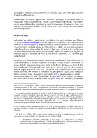 exportação de madeira e, mais recentemente, o plantio de soja e fumo foram, passo-a-passo,
desalojando a Mata Atlântica.

Historicamente, os setores agropecuário, madeireiro, siderúrgico e imobiliário pouco se
preocuparam com o futuro das florestas ou com a conservação da biodiversidade. Pelo contrário,
sempre agiram objetivando o maior lucro no menor tempo possível. O mais grave é que essa
falta de compromisso com a conservação e, muitas vezes, até o estímulo ao desmatamento,
partiram dos governos.


As ameaças atuais

Muitos ainda são os fatores que impactam e contribuem com a degradação da Mata Atlântica
Um deles é o avanço das cidades12 sem que haja um planejamento e à mercê da especulação
imobiliária. A maioria das políticas de parcelamento do solo e loteamentos não leva em conta os
remanescentes de vegetação nativa e são feitos como se as cidades não precisassem cumprir o
código florestal, o que não é verdade. Na seqüência disso temos a destruição de ecossistemas e
desastres como loteamentos inteiros deslizando pelos morros ou então sendo atingidos por
enchentes porque se instalaram em Áreas de Preservação Permanente – APP, previstas pelo
código florestal.

Há também os grandes empreendimentos, em especial, as hidrelétricas. Dois exemplos são as
usinas implantadas e as previstas na bacia do rio Uruguai, na divisa de Santa Catarina com Rio
Grande do Sul e aquelas previstas para a bacia do Rio Ribeira de Iguape, na divisa de São
Paulo com Paraná. Tais empreendimentos muitas vezes causam a supressão de significativas
áreas de vegetação primária, como foi o caso da UHE Barra Grande onde foram submersos
aproximadamente 3.000 hectares de Floresta de Araucária primária e outros 3.000 hectares de
floresta em estágio médio e avançado de regeneração, além de áreas de campos de altitude.
Existem ameaças também vindas das atividades de mineração13, especialmente, na região sul
de Santa Catarina e áreas de Minas Gerais e Espírito Santo. Esta atividade ocupa grandes


12 Art. 30 da Lei 11.428 de 2008: É vedada a supressão de vegetação primária do Bioma Mata Atlântica, para fins de
loteamento ou edificação, nas regiões metropolitanas e áreas urbanas consideradas como tal em lei específica,
aplicando-se à supressão da vegetação secundária em estágio avançado de regeneração as seguintes restrições:

I - nos perímetros urbanos aprovados até a data de início de vigência desta Lei, a supressão de vegetação
secundária em estágio avançado de regeneração dependerá de prévia autorização do órgão estadual competente e
somente será admitida, para fins de loteamento ou edificação, no caso de empreendimentos que garantam a
preservação de vegetação nativa em estágio avançado de regeneração em no mínimo 50% (cinqüenta por cento) da
área total coberta por esta vegetação, ressalvado o disposto nos arts. 11, 12 e 17 desta Lei e atendido o disposto no
Plano Diretor do Município e demais normas urbanísticas e ambientais aplicáveis;

II - nos perímetros urbanos aprovados após a data de início de vigência desta Lei, é vedada a supressão de
vegetação secundária em estágio avançado de regeneração do Bioma Mata Atlântica para fins de loteamento ou
edificação.

13 Art. 32 da Lei 11.428 de 2008: A supressão de vegetação secundária em estágio avançado e médio de
regeneração para fins de atividades minerárias somente será admitida mediante:

         I - licenciamento ambiental, condicionado à apresentação de Estudo Prévio de Impacto
         Ambiental/Relatório de Impacto Ambiental - EIA/RIMA, pelo empreendedor, e desde que demonstrada a
         inexistência de alternativa técnica e locacional ao empreendimento proposto;


                                                        17
 