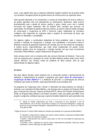 áreas, o que significa dizer que os impactos ambientais negativos também são de grande monta
e já causaram o desaparecimento de grande número de remanescentes de vegetação nativa.

Outra questão importante a ser considerada é o avanço de monoculturas de árvores exóticas e
da própria agricultura feita sem planejamento ou ordenamento. Atualmente, ainda ocorrem
desmatamentos para o plantio de árvores exóticas e grãos, muitas vezes sem o controle
necessário dos órgãos ambientais. Mas há também bons exemplos que precisam ser
aproveitados. Na atividade de plantio de florestas exóticas, já existem empresas dando exemplos
de conservação e recuperação de APPs e Reservas Legais, implantação de corredores
ecológicos entre fragmentos de vegetação nativa e projetos de conservação da fauna, que
deveriam ser difundidos e consolidados.

Em algumas regiões, a carcinicultura implantada de forma predatória, onde a criação de
camarão é realizada em manguezais e restingas, vem substituindo o ecossistema natural e
limitando a atuação da população tradicional, por exemplo, que vive da catação de caranguejos.
A maioria desses empreendimentos, que estão sendo estabelecidos em grande escala,
substituem grandes áreas de manguezais e restingas fazendo com que esses ecossistemas
associados à Mata Atlântica, estejam simplesmente desaparecendo.

Outra ameaça ocorre com os remanescentes dos encraves florestais do Nordeste. Trata-se do
corte da vegetação para a produção de carvão. Na Mata Atlântica também ainda ocorre tráfico
animais silvestres, que continua sendo um problema de difícil controle, além da caça
indiscriminada em algumas regiões.


As Ações

Nas duas últimas décadas várias iniciativas tem se destacado visando o aperfeiçoamento da
legislação, a implementação de projetos e programas para apoiar ações de conservação e
recuperação da Mata Atlântica14 e a ampliação de parcerias e a participação das diversas
instituições que atuam no Domínio, sejam governamentais ou da sociedade civil.

Os programas de Cooperação entre o Brasil e a Alemanha são imprescindíveis no estímulo à
proteção e uso sustentável da Mata Atlântica, com destaque para os projetos do Programa Piloto
para a Proteção das Florestas Tropicais do Brasil (PPG7), através dos Projetos Demonstrativos
(PDA), do Programa Mata Atlântica e do Projeto Corredores, todos executados pelo MMA. Estes
projetos e programas contribuem para que o governo brasileiro implemente ações prioritárias tais

            II - adoção de medida compensatória que inclua a recuperação de área equivalente à área do
            empreendimento, com as mesmas características ecológicas, na mesma bacia hidrográfica e sempre que
            possível na mesma microbacia hidrográfica, independentemente do disposto no art. 36 da Lei no 9.985, de
            18 de julho de 2000.

14   Artigos do Decreto nº 6.660 de 2008 estabelecem estímulos para atividades de recuperação da Mata Atlântica:

            *É estimulado o enriquecimento ecológico com espécies nativas visando a recuperação da biodiversidade
            nos remanescentes de vegetação secundária.
            *O plantio e reflorestamento com espécies nativas pode ser feito sem necessidade de autorização dos
            órgãos ambientais.
            *É permitido o corte e exploração de espécies nativas comprovadamente plantadas, desde que estejam
            cadastradas e tenham autorização do órgão ambiental.


                                                         18
 