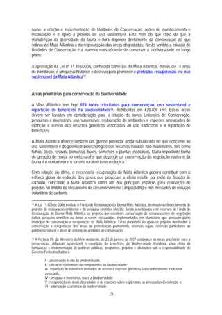como: a criação e implementação de Unidades de Conservação, ações de monitoramento e
fiscalização e o apoio a projetos de uso sustentável. Está mais do que claro de que a
manutenção da diversidade da fauna e flora depende diretamente da conservação do que
sobrou de Mata Atlântica e da regeneração das áreas degradadas. Neste sentido a criação de
Unidades de Conservação é a maneira mais eficiente de conservar a biodiversidade no longo
prazo.

A aprovação da Lei nº 11.428/2006, conhecida como Lei da Mata Atlântica, depois de 14 anos
de tramitação, é um passo histórico e decisivo para promover a proteção, recuperação e o uso
sustentável da Mata Atlântica15.


Áreas prioritárias para conservação da biodiversidade

A Mata Atlântica tem hoje 879 áreas prioritárias para conservação, uso sustentável e
repartição de benefícios da biodiversidade16, distribuídas em 428.409 km2. Essas áreas
devem ser levadas em consideração para a criação de novas Unidades de Conservação,
pesquisas e inventários, uso sustentável, restauração de ambientes e espécies ameaçadas de
extinção e acesso aos recursos genéticos associados ao uso tradicional e a repartição de
benefícios.

A Mata Atlântica oferece também um grande potencial ainda subutilizado no que concerne ao
uso sustentável e do potencial biotecnológico dos recursos naturais não-madeireiros, tais como
folhas, óleos, resinas, biomassa, frutos, sementes e plantas medicinais. Outra importante forma
de geração de renda no meio rural e que depende da conservação da vegetação nativa e da
fauna é o ecoturismo e o turismo rural de base ecológica.

Com relação ao clima, a necessária recuperação da Mata Atlântica poderá contribuir com o
esforço global de redução dos gases que provocam o efeito estufa, por meio da fixação de
carbono, colocando a Mata Atlântica como um dos principais espaços para realização de
projetos no âmbito do Mecanismo de Desenvolvimento Limpo (MDL) e nos mercados de redução
voluntária de carbono.

15A Lei 11.428 de 2008 instituiu o Fundo de Restauração do Bioma Mata Atlântica, destinado ao financiamento de
projetos de restauração ambiental e de pesquisa científica (Art.36). Serão beneficiados com recursos do Fundo de
Restauração do Bioma Mata Atlântica os projetos que envolvam conservação de remanescentes de vegetação
nativa, pesquisa científica ou áreas a serem restauradas, implementados em Municípios que possuam plano
municipal de conservação e recuperação da Mata Atlântica. Terão prioridade de apoio os projetos destinados à
conservação e recuperação das áreas de preservação permanente, reservas legais, reservas particulares do
patrimônio natural e áreas do entorno de unidades de conservação.

16 A Portaria 09, do Ministério do Meio Ambiente, de 23 de janeiro de 2007 estabelece as áreas prioritárias para a
conservação, utilização sustentável e repartição de benefícios da biodiversidade brasileira, para efeito da
formulação e implementação de políticas públicas, programas, projetos e atividades sob a responsabilidade do
Governo Federal voltados à:

         I - conservação in situ da biodiversidade;
         II - utilização sustentável de componentes da biodiversidade;
         III - repartição de benefícios derivados do acesso a recursos genéticos e ao conhecimento tradicional
         associado;
         IV - pesquisa e inventários sobre a biodiversidade;
         V - recuperação de áreas degradadas e de espécies sobre-exploradas ou ameaçadas de extinção; e
         VI - valorização econômica da biodiversidade.

                                                        19
 
