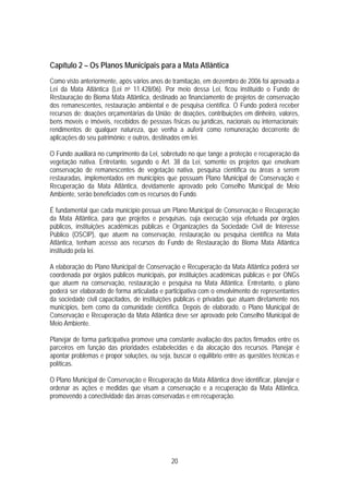 Capítulo 2 – Os Planos Municipais para a Mata Atlântica
Como visto anteriormente, após vários anos de tramitação, em dezembro de 2006 foi aprovada a
Lei da Mata Atlântica (Lei no 11.428/06). Por meio dessa Lei, ficou instituído o Fundo de
Restauração do Bioma Mata Atlântica, destinado ao financiamento de projetos de conservação
dos remanescentes, restauração ambiental e de pesquisa científica. O Fundo poderá receber
recursos de: doações orçamentárias da União; de doações, contribuições em dinheiro, valores,
bens moveis e imóveis, recebidos de pessoas físicas ou jurídicas, nacionais ou internacionais;
rendimentos de qualquer natureza, que venha a auferir como remuneração decorrente de
aplicações do seu patrimônio; e outros, destinados em lei.

O Fundo auxiliará no cumprimento da Lei, sobretudo no que tange a proteção e recuperação da
vegetação nativa. Entretanto, segundo o Art. 38 da Lei, somente os projetos que envolvam
conservação de remanescentes de vegetação nativa, pesquisa científica ou áreas a serem
restauradas, implementados em municípios que possuam Plano Municipal de Conservação e
Recuperação da Mata Atlântica, devidamente aprovado pelo Conselho Municipal de Meio
Ambiente, serão beneficiados com os recursos do Fundo.

É fundamental que cada município possua um Plano Municipal de Conservação e Recuperação
da Mata Atlântica, para que projetos e pesquisas, cuja execução seja efetuada por órgãos
públicos, instituições acadêmicas públicas e Organizações da Sociedade Civil de Interesse
Público (OSCIP), que atuem na conservação, restauração ou pesquisa científica na Mata
Atlântica, tenham acesso aos recursos do Fundo de Restauração do Bioma Mata Atlântica
instituído pela lei.

A elaboração do Plano Municipal de Conservação e Recuperação da Mata Atlântica poderá ser
coordenada por órgãos públicos municipais, por instituições acadêmicas públicas e por ONGs
que atuem na conservação, restauração e pesquisa na Mata Atlântica. Entretanto, o plano
poderá ser elaborado de forma articulada e participativa com o envolvimento de representantes
da sociedade civil capacitados, de instituições públicas e privadas que atuam diretamente nos
municípios, bem como da comunidade científica. Depois de elaborado, o Plano Municipal de
Conservação e Recuperação da Mata Atlântica deve ser aprovado pelo Conselho Municipal de
Meio Ambiente.

Planejar de forma participativa promove uma constante avaliação dos pactos firmados entre os
parceiros em função das prioridades estabelecidas e da alocação dos recursos. Planejar é
apontar problemas e propor soluções, ou seja, buscar o equilíbrio entre as questões técnicas e
políticas.

O Plano Municipal de Conservação e Recuperação da Mata Atlântica deve identificar, planejar e
ordenar as ações e medidas que visam a conservação e a recuperação da Mata Atlântica,
promovendo a conectividade das áreas conservadas e em recuperação.




                                             20
 