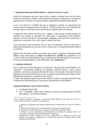 1 – Diagnóstico Municipal da Mata Atlântica - Aspectos Técnicos e Legais

A partir do levantamento das bases legais federal, estadual e municipal, bem como das bases
técnicas do meio biótico e abiótico e do levantamento dos planos e programas em execução ou
projetados para o município, será possível montar o Diagnóstico Municipal da Mata Atlântica.

O art. 43 do Decreto no 6.660/08 exige que no diagnóstico contenha um mapeamento dos
remanescentes de vegetação nativa em escala de 1:50.000 ou maior, bem como a indicação dos
principais agentes de desmatamento ou destruição da vegetação nativa no município.

O diagnóstico deve informar de forma clara e objetiva a atual situação da Mata Atlântica no
município; deve apontar os indicadores de conservação e recuperação da Mata Atlântica;
informar em termos percentuais a área protegida, degradada, com potencial de recuperação e
prioritária de conservação. Deve conter mapas e citações das fontes.

Essas informações serão primordiais uma vez que este diagnóstico servirá de base para a
elaboração das propostas de ações que visem à conservação e a recuperação da Mata Atlântica
no município.

Algumas das informações mínimas necessárias para realizar o Diagnóstico Municipal da Mata
Atlântica estão determinadas no artigo 43 do Decreto no 6.660/08 que regulamenta a Lei
11.428 de 2006 (Lei da Mata Atlântica), para a elaboração do Plano Municipal de Conservação e
Recuperação da Mata Atlântica e estão identificadas como “obrigatórias”17 .

A- Legislação Ambiental:
Para a elaboração do Plano Municipal de Conservação e Recuperação da Mata Atlântica será
necessário o levantamento detalhado da legislação ambiental federal e outras normas
pertinentes, assim como a legislação ambiental do Estado e do município. O levantamento dessa
legislação será extremamente útil, uma vez que as propostas apresentadas para compor o Plano
Municipal deverão observar consonância com a mesma.
A seguir serão indicadas algumas das normas Federais, Estaduais e municipais pertinentes para
a elaboração do Plano Municipal de Conservação e Recuperação da Mata Atlântica.

Legislação Ambiental e outras normas Federais:
     • Constituição Federal 1988;
     • Lei nº 11.428/2006 - Dispõe sobre a utilização e proteção da vegetação nativa do Bioma
       Mata Atlântica, e dá outras providências;

17Art. 43. O plano municipal de conservação e recuperação da Mata Atlântica, de que trata o art. 38 da Lei no
11.428, de 2006, deverá conter, no mínimo, os seguintes itens:

         I - diagnóstico da vegetação nativa contendo mapeamento dos remanescentes em escala de 1:50.000 ou
         maior;
         II - indicação dos principais vetores de desmatamento ou destruição da vegetação nativa;
         III - indicação de áreas prioritárias para conservação e recuperação da vegetação nativa; e
         IV - indicações de ações preventivas aos desmatamentos ou destruição da vegetação nativa e de
         conservação e utilização sustentável da Mata Atlântica no Município.
         Parágrafo único. O plano municipal de que trata o caput poderá ser elaborado em parceria com
         instituições de pesquisa ou organizações da sociedade civil, devendo ser aprovado pelo Conselho
         Municipal de Meio Ambiente.


                                                     21
 