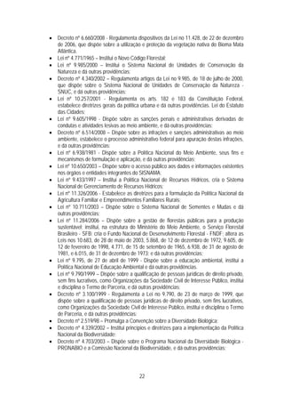 • Decreto nº 6.660/2008 - Regulamenta dispositivos da Lei no 11.428, de 22 de dezembro
  de 2006, que dispõe sobre a utilização e proteção da vegetação nativa do Bioma Mata
  Atlântica.
• Lei nº 4.771/1965 – Institui o Novo Código Florestal;
• Lei nº 9.985/2000 – Institui o Sistema Nacional de Unidades de Conservação da
  Natureza e dá outras providências;
• Decreto nº 4.340/2002 – Regulamenta artigos da Lei no 9.985, de 18 de julho de 2000,
  que dispõe sobre o Sistema Nacional de Unidades de Conservação da Natureza -
  SNUC, e dá outras providências;
• Lei nº 10.257/2001 - Regulamenta os arts. 182 e 183 da Constituição Federal,
  estabelece diretrizes gerais da política urbana e dá outras providências. Lei do Estatuto
  das Cidades;
• Lei nº 9.605/1998 - Dispõe sobre as sanções penais e administrativas derivadas de
  condutas e atividades lesivas ao meio ambiente, e dá outras providências;
• Decreto nº 6.514/2008 – Dispõe sobre as infrações e sanções administrativas ao meio
  ambiente, estabelece o processo administrativo federal para apuração destas infrações,
  e dá outras providências;
• Lei nº 6.938/1981 - Dispõe sobre a Política Nacional do Meio Ambiente, seus fins e
  mecanismos de formulação e aplicação, e dá outras providências;
• Lei nº 10.650/2003 – Dispõe sobre o acesso público aos dados e informações existentes
  nos órgãos e entidades integrantes do SISNAMA;
• Lei nº 9.433/1997 – Institui a Política Nacional de Recursos Hídricos, cria o Sistema
  Nacional de Gerenciamento de Recursos Hídricos;
• Lei nº 11.326/2006 - Estabelece as diretrizes para a formulação da Política Nacional da
  Agricultura Familiar e Empreendimentos Familiares Rurais;
• Lei nº 10.711/2003 – Dispõe sobre o Sistema Nacional de Sementes e Mudas e dá
  outras providências;
• Lei nº 11.284/2006 – Dispõe sobre a gestão de florestas públicas para a produção
  sustentável; institui, na estrutura do Ministério do Meio Ambiente, o Serviço Florestal
  Brasileiro - SFB; cria o Fundo Nacional de Desenvolvimento Florestal - FNDF; altera as
  Leis nos 10.683, de 28 de maio de 2003, 5.868, de 12 de dezembro de 1972, 9.605, de
  12 de fevereiro de 1998, 4.771, de 15 de setembro de 1965, 6.938, de 31 de agosto de
  1981, e 6.015, de 31 de dezembro de 1973; e dá outras providências;
• Lei nº 9.795, de 27 de abril de 1999 - Dispõe sobre a educação ambiental, institui a
  Política Nacional de Educação Ambiental e dá outras providências.
• Lei nº 9.790/1999 – Dispõe sobre a qualificação de pessoas jurídicas de direito privado,
  sem fins lucrativos, como Organizações da Sociedade Civil de Interesse Público, institui
  e disciplina o Termo de Parceria, e dá outras providências;
• Decreto nº 3.100/1999 - Regulamenta a Lei no 9.790, de 23 de março de 1999, que
  dispõe sobre a qualificação de pessoas jurídicas de direito privado, sem fins lucrativos,
  como Organizações da Sociedade Civil de Interesse Público, institui e disciplina o Termo
  de Parceria, e dá outras providências;
• Decreto nº 2.519/98 – Promulga a Convenção sobre a Diversidade Biológica;
• Decreto nº 4.339/2002 – Institui princípios e diretrizes para a implementação da Política
  Nacional da Biodiversidade;
• Decreto nº 4.703/2003 – Dispõe sobre o Programa Nacional da Diversidade Biológica -
  PRONABIO e a Comissão Nacional da Biodiversidade, e dá outras providências;



                                          22
 