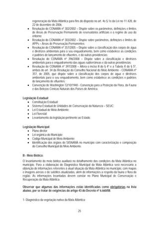 regeneração da Mata Atlântica para fins do disposto no art. 4o § 1o da Lei no 11.428, de
        22 de dezembro de 2006.
    •   Resolução do CONAMA nº 302/2002 – Dispõe sobre os parâmetros, definições e limites
        de Áreas de Preservação Permanente de reservatórios artificiais e o regime de uso do
        entorno;
    •   Resolução do CONAMA nº 303/2002 – Dispõe sobre parâmetros, definições e limites de
        APPs – Áreas de Preservação Permanentes;
    •   Resolução do CONAMA nº 357/2005 – Dispõe sobre a classificação dos corpos de água
        e diretrizes ambientais para o seu enquadramento, bem como estabelece as condições
        e padrões de lançamento de efluentes, e dá outras providencias;
    •   Resolução do CONAMA nº 396/2008 – Dispõe sobre a classificação e diretrizes
        ambientais para o enquadramento das águas subterrâneas e dá outras providências;
    •   Resolução do CONAMA nº 397/2008 – Altera o inciso II do § 4º e a Tabela X do § 5º,
        ambos do art. 34 da Resolução do Conselho Nacional do Meio Ambiente - CONAMA nº
        357, de 2005, que dispõe sobre a classificação dos corpos de água e diretrizes
        ambientais para o seu enquadramento, bem como estabelece as condições e padrões
        de lançamento de efluentes;
    •   Convenção de Washington 12/10/1940 - Convenção para a Proteção da Flora, da Fauna
        e das Belezas Cênicas Naturais dos Países de América.

Legislação Estadual:
   • Constituição Estadual;
   • Sistema Estadual de Unidades de Conservação da Natureza – SEUC;
   • Lei Estadual de Meio Ambiente;
   • Lei Florestal;
   • Levantamento da legislação pertinente ao Estado.

Legislação Municipal:
   • Plano diretor;
   • Lei orgânica do Município;
   • Código Municipal de Meio Ambiente;
   • Identificação dos órgãos do SISNAMA no município com caracterização e composição
       do Conselho Municipal do Meio Ambiente.

B - Meio Biótico:
O levantamento do meio biótico auxiliará no detalhamento das condições da Mata Atlântica no
município. Para a elaboração do Diagnóstico Municipal da Mata Atlântica será necessário a
obtenção de informações referentes à atual situação da Mata Atlântica no município, com mapas
e imagens aéreas e de satélites atualizadas, além de informações a respeito da fauna e flora da
região. As informações levantadas devem constar no Plano Municipal de Conservação e
Recuperação da Mata Atlântica.

Observar que algumas das informações estão identificadas como obrigatórias na lista
abaixo, por se tratar de exigências do artigo 43 do Decreto nº 6.660/08.

1- Diagnóstico da vegetação nativa da Mata Atlântica:


                                              25
 