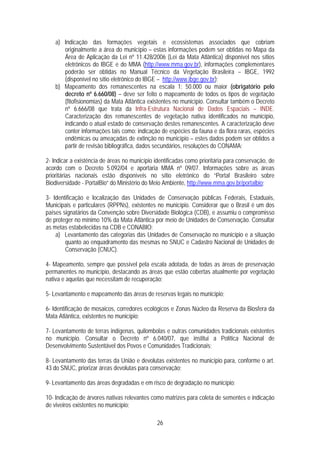 a) Indicação das formações vegetais e ecossistemas associados que cobriam
       originalmente a área do município – estas informações podem ser obtidas no Mapa da
       Área de Aplicação da Lei nº 11.428/2006 (Lei da Mata Atlântica) disponível nos sítios
       eletrônicos do IBGE e do MMA (http://www.mma.gov.br), informações complementares
       poderão ser obtidas no Manual Técnico da Vegetação Brasileira – IBGE, 1992
       (disponível no sítio eletrônico do IBGE – http://www.ibge.gov.br);
    b) Mapeamento dos remanescentes na escala 1: 50.000 ou maior (obrigatório pelo
       decreto nº 6.660/08) – deve ser feito o mapeamento de todos os tipos de vegetação
       (fitofisionomias) da Mata Atlântica existentes no município. Consultar também o Decreto
       nº 6.666/08 que trata da Infra-Estrutura Nacional de Dados Espaciais – INDE.
       Caracterização dos remanescentes de vegetação nativa identificados no município,
       indicando o atual estado de conservação destes remanescentes. A caracterização deve
       conter informações tais como: indicação de espécies da fauna e da flora raras, espécies
       endêmicas ou ameaçadas de extinção no município – estes dados podem ser obtidos a
       partir de revisão bibliográfica, dados secundários, resoluções do CONAMA;

2- Indicar a existência de áreas no município identificadas como prioritária para conservação, de
acordo com o Decreto 5.092/04 e aportaria MMA nº 09/07. Informações sobre as áreas
prioritárias nacionais estão disponíveis no sítio eletrônico do “Portal Brasileiro sobre
Biodiversidade - PortalBio” do Ministério do Meio Ambiente, http://www.mma.gov.br/portalbio;

3- Identificação e localização das Unidades de Conservação públicas Federais, Estaduais,
Municipais e particulares (RPPNs), existentes no município. Considerar que o Brasil é um dos
países signatários da Convenção sobre Diversidade Biológica (CDB), e assumiu o compromisso
de proteger no mínimo 10% da Mata Atlântica por meio de Unidades de Conservação. Consultar
as metas estabelecidas na CDB e CONABIO:
    a) Levantamento das categorias das Unidades de Conservação no município e a situação
        quanto ao enquadramento das mesmas no SNUC e Cadastro Nacional de Unidades de
        Conservação (CNUC).

4- Mapeamento, sempre que possível pela escala adotada, de todas as áreas de preservação
permanentes no município, destacando as áreas que estão cobertas atualmente por vegetação
nativa e aquelas que necessitam de recuperação;

5- Levantamento e mapeamento das áreas de reservas legais no município;

6- Identificação de mosaicos, corredores ecológicos e Zonas Núcleo da Reserva da Biosfera da
Mata Atlântica, existentes no município;

7- Levantamento de terras indígenas, quilombolas e outras comunidades tradicionais existentes
no município. Consultar o Decreto nº 6.040/07, que institui a Política Nacional de
Desenvolvimento Sustentável dos Povos e Comunidades Tradicionais;

8- Levantamento das terras da União e devolutas existentes no município para, conforme o art.
43 do SNUC, priorizar áreas devolutas para conservação;

9- Levantamento das áreas degradadas e em risco de degradação no município;

10- Indicação de árvores nativas relevantes como matrizes para coleta de sementes e indicação
de viveiros existentes no município;

                                               26
 