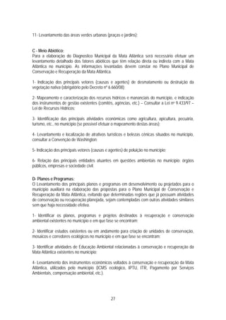11- Levantamento das áreas verdes urbanas (praças e jardins);


C - Meio Abiótico:
Para a elaboração do Diagnostico Municipal da Mata Atlântica será necessário efetuar um
levantamento detalhado dos fatores abióticos que têm relação direta ou indireta com a Mata
Atlântica no município. As informações levantadas devem constar no Plano Municipal de
Conservação e Recuperação da Mata Atlântica.

1- Indicação dos principais vetores (causas e agentes) de desmatamento ou destruição da
vegetação nativa (obrigatório pelo Decreto nº 6.660/08);

2- Mapeamento e caracterização dos recursos hídricos e mananciais do município, e indicação
dos instrumentos de gestão existentes (comitês, agências, etc.) – Consultar a Lei no 9.433/97 –
Lei de Recursos Hídricos;

3- Identificação das principais atividades econômicas como agricultura, apicultura, pecuária,
turismo, etc., no município (se possível efetuar o mapeamento destas áreas);

4- Levantamento e localização de atrativos turísticos e belezas cênicas situados no município,
consultar a Convenção de Washington;

5- Indicação dos principais vetores (causas e agentes) de poluição no município;

6- Relação das principais entidades atuantes em questões ambientais no município: órgãos
públicos, empresas e sociedade civil.

D- Planos e Programas:
O Levantamento dos principais planos e programas em desenvolvimento ou projetados para o
município auxiliará na elaboração das propostas para o Plano Municipal de Conservação e
Recuperação da Mata Atlântica, evitando que determinadas regiões que já possuam atividades
de conservação ou recuperação planejada, sejam contempladas com outras atividades similares
sem que haja necessidade efetiva.

1- Identificar os planos, programas e projetos destinados à recuperação e conservação
ambiental existentes no município e em que fase se encontram;

2- Identificar estudos existentes ou em andamento para criação de unidades de conservação,
mosaicos e corredores ecológicos no município e em que fase se encontram;

3- Identificar atividades de Educação Ambiental relacionadas à conservação e recuperação da
Mata Atlântica existentes no município;

4- Levantamento dos instrumentos econômicos voltados à conservação e recuperação da Mata
Atlântica, utilizados pelo município (ICMS ecológico, IPTU, ITR, Pagamento por Serviços
Ambientais, compensação ambiental, etc.).




                                               27
 