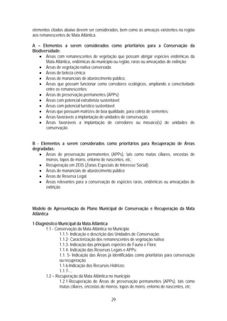 elementos citados abaixo devem ser considerados, bem como as ameaças existentes na região
aos remanescentes de Mata Atlântica.

A – Elementos a serem considerados como prioritários para a Conservação da
Biodiversidade:
   • Áreas com remanescentes de vegetação que possam abrigar espécies endêmicas da
       Mata Atlântica, endêmicas do município ou região, raras ou ameaçadas de extinção;
   • Áreas de vegetação nativa conservada;
   • Áreas de beleza cênica;
   • Áreas de mananciais de abastecimento público,
   • Áreas que possam funcionar como corredores ecológicos, ampliando a conectividade
       entre os remanescentes;
   • Áreas de preservação permanentes (APPs);
   • Áreas com potencial extrativista sustentável;
   • Áreas com potencial turístico sustentável;
   • Áreas que possuam matrizes de boa qualidade, para coleta de sementes;
   • Áreas favoráveis a implantação de unidades de conservação.
   • Áreas favoráveis a implantação de corredores ou mosaico(s) de unidades de
       conservação.


B - Elementos a serem considerados como prioritários para Recuperação de Áreas
degradadas:
   • Áreas de preservação permanentes (APPs), tais como matas ciliares, encostas de
       morros, topos de morro, entorno de nascentes, etc.;
   • Recuperação em ZEIS (Zonas Especiais de Interesse Social);
   • Áreas de mananciais de abastecimento público
   • Áreas de Reserva Legal.
   • Áreas relevantes para a conservação de espécies raras, endêmicas ou ameaçadas de
       extinção.



Modelo de Apresentação do Plano Municipal de Conservação e Recuperação da Mata
Atlântica

1-Diagnóstico Municipal da Mata Atlântica
       1.1 - Conservação da Mata Atlântica no Município
               1.1.1- Indicação e descrição das Unidades de Conservação;
               1.1.2- Caracterização dos remanescentes de vegetação nativa;
               1.1.3- Indicação das principais espécies de Fauna e Flora;
               1.1.4- Indicação das Reservas Legais e APPs:
               1.1. 5- Indicação das Áreas já identificadas como prioritárias para conservação
               ou recuperação:
               1.1.6-Indicação dos Recursos Hídricos:
               1.1.7-...
       1.2 – Recuperação da Mata Atlântica no município
               1.2.1-Recuperação de Áreas de preservação permanentes (APPs), tais como
               matas ciliares, encostas de morros, topos de morro, entorno de nascentes, etc;

                                             29
 