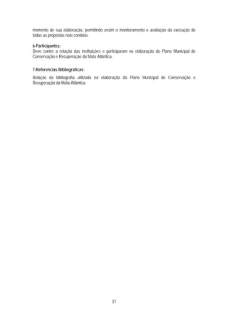 momento de sua elaboração, permitindo assim o monitoramento e avaliação da execução de
todas as propostas nele contidas.

6-Participantes:
Deve conter a relação das instituições e participaram na elaboração do Plano Municipal de
Conservação e Recuperação da Mata Atlântica.

7-Referencias Bibliográficas:
Relação da bibliografia utilizada na elaboração do Plano Municipal de Conservação e
Recuperação da Mata Atlântica.




                                           31
 