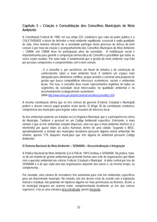 Capítulo 3 – Criação e Consolidação dos Conselhos Municipais de Meio
Ambiente
A Constituição Federal de 1988, em seu artigo 225, estabelece que cabe ao poder público e a
COLETIVIDADE o dever de defender o meio ambiente equilibrado, essencial à sadia qualidade
de vida. Uma maneira eficiente de a sociedade participar deste processo de defesa do bem
comum é por meio da criação e acompanhamento dos Conselhos Municipais do Meio Ambiente
– CMMA. Um CMMA deve ter participação ativa da sociedade. A mobilização social é
importantíssima para garantir a composição democrática do Conselho e possibilitar que todas as
vozes sejam ouvidas. Por outro lado, é fundamental que a gestão do meio ambiente seja feita
por pessoas competentes e comprometidas com o bem comum.

                ...E o conselho é, por excelência, um fórum de debates e de construção de
                conhecimento sobre o meio ambiente local. É também um espaço mais
                adequado para administrar conflitos, propor acordos e construir uma proposta de
                gestão que busca compatibilizar interesses econômicos, sociais e ambientais
                locais. Por isso, o conselho deve reunir representantes legítimos de todos os
                segmentos da sociedade local interessados na qualidade ambiental e no
                desenvolvimento ecologicamente sustentável.
                (MMA http://www.mma.gov.br/port/conama/conselhos/conselhos.cfm)

A mesma constituição afirma que as três esferas do governo (Federal, Estadual e Municipal)
podem e devem exercer papel proativo nesta tarefa. O Artigo 30 da constituição estabelece
competência aos municípios para legislar sobre assuntos de interesse local.

As leis ambientais poderão ser tratadas na Lei Orgânica Municipal, que é a principal lei na esfera
do Município. Também é possível ter um Código Ambiental específico. Entretanto, o mais
comum é que as leis ambientais estejam dispersas, uma vez que o meio ambiente interfere (e é
interferido) por quase todas as ações humanas dentro de uma cidade. Segundo o IBGE,
aproximadamente a metade dos municípios brasileiros possuem alguma norma ambiental. No
entanto, apenas 17% daqueles municípios que tem alguma lei ambiental possuem Código
Ambiental.

O Sistema Nacional do Meio Ambiente – SISNAMA – Descentralização e Integração

A Política Nacional do Meio Ambiente (Lei 6.938 de 1981) instituiu o SISNAMA. Na prática, trata-
se de um modelo de gestão ambiental que pretende formar uma rede de organizações que lidam
com a questão ambiental nas esferas Federal, Estadual e Municipal. A idéia central por trás do
SISNAMA é a de que cada uma das organizações depende das outras e, ao mesmo tempo, as
complementa.

Por exemplo, uma câmara de vereadores tem autonomia para criar leis ambientais específicas
para um determinado município. No entanto, tais leis devem estar de acordo com a legislação
federal e estadual, não podendo em hipótese alguma ser mais permissivas ou flexíveis. Assim, a
lei municipal integrará um sistema maior, complementando localmente as leis das esferas
superiores. Cria-se uma estrutura descentralizada, porém integrada.




                                               32
 