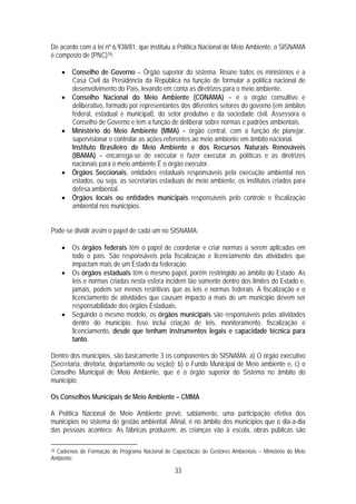De acordo com a lei nº 6.938/81, que instituiu a Política Nacional de Meio Ambiente, o SISNAMA
é composto de (PNC)18:

     • Conselho de Governo – Órgão superior do sistema. Reúne todos os ministérios e a
       Casa Civil da Presidência da República na função de formular a política nacional de
       desenvolvimento do País, levando em conta as diretrizes para o meio ambiente.
     • Conselho Nacional do Meio Ambiente (CONAMA) – é o órgão consultivo e
       deliberativo, formado por representantes dos diferentes setores do governo (em âmbitos
       federal, estadual e municipal), do setor produtivo e da sociedade civil. Assessora o
       Conselho de Governo e tem a função de deliberar sobre normas e padrões ambientais.
     • Ministério do Meio Ambiente (MMA) – órgão central, com a função de planejar,
       supervisionar e controlar as ações referentes ao meio ambiente em âmbito nacional.
       Instituto Brasileiro de Meio Ambiente e dos Recursos Naturais Renováveis
       (IBAMA) – encarrega-se de executar e fazer executar as políticas e as diretrizes
       nacionais para o meio ambiente.É o órgão executor.
     • Órgãos Seccionais, entidades estaduais responsáveis pela execução ambiental nos
       estados, ou seja, as secretarias estaduais de meio ambiente, os institutos criados para
       defesa ambiental.
     • Órgãos locais ou entidades municipais responsáveis pelo controle e fiscalização
       ambiental nos municípios.


Pode-se dividir assim o papel de cada um no SISNAMA:

     • Os órgãos federais têm o papel de coordenar e criar normas a serem aplicadas em
       todo o país. São responsáveis pela fiscalização e licenciamento das atividades que
       impactam mais de um Estado da federação.
     • Os órgãos estaduais têm o mesmo papel, porém restringido ao âmbito do Estado. As
       leis e normas criadas nesta esfera incidem tão somente dentro dos limites do Estado e,
       jamais, podem ser menos restritivas que as leis e normas federais. A fiscalização e o
       licenciamento de atividades que causam impacto a mais de um município devem ser
       responsabilidade dos órgãos Estaduais.
     • Seguindo o mesmo modelo, os órgãos municipais são responsáveis pelas atividades
       dentro do município. Isso inclui criação de leis, monitoramento, fiscalização e
       licenciamento, desde que tenham instrumentos legais e capacidade técnica para
       tanto.

Dentro dos municípios, são basicamente 3 os componentes do SISNAMA: a) O órgão executivo
(Secretaria, diretoria, departamento ou seção); b) o Fundo Municipal de Meio ambiente e, c) o
Conselho Municipal de Meio Ambiente, que é o órgão superior do Sistema no âmbito do
município.

Os Conselhos Municipais de Meio Ambiente – CMMA

A Política Nacional de Meio Ambiente prevê, sabiamente, uma participação efetiva dos
municípios no sistema de gestão ambiental. Afinal, é no âmbito dos municípios que o dia-a-dia
das pessoas acontece. As fábricas produzem, as crianças vão à escola, obras públicas são

18Cadernos de Formação do Programa Nacional de Capacitação de Gestores Ambientais – Ministério do Meio
Ambiente.

                                                 33
 