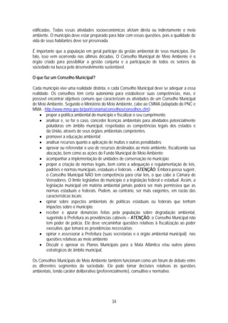 edificadas. Todas essas atividades socioeconômicas afetam direta ou indiretamente o meio
ambiente. O município deve estar preparado para lidar com essas questões, pois a qualidade de
vida de seus habitantes deve ser preservada.

É importante que a população em geral participe da gestão ambiental de seus municípios. De
fato, isso vem ocorrendo nas últimas décadas. O Conselho Municipal de Meio Ambiente é o
órgão criado para possibilitar a gestão conjunta e a participação de todos os setores da
sociedade na busca pelo desenvolvimento sustentável.

O que faz um Conselho Municipal?

Cada município vive uma realidade distinta, e cada Conselho Municipal deve se adequar a essa
realidade. Os conselhos têm certa autonomia para estabelecer suas competências, mas, é
possível encontrar objetivos comuns que caracterizam as atividades de um Conselho Municipal
de Meio Ambiente. Segundo o Ministério do Meio Ambiente, cabe ao CMMA (adaptado do PNC e
MMA - http://www.mma.gov.br/port/conama/conselhos/conselhos.cfm):
     • propor a política ambiental do município e fiscalizar o seu cumprimento;
     • analisar e, se for o caso, conceder licenças ambientais para atividades potencialmente
        poluidoras em âmbito municipal, respeitadas as competências legais dos estados e
        da União, através de seus órgãos ambientais competentes.
     • promover a educação ambiental;
     • analisar recursos quanto a aplicação de multas e outras penalidades;
     • aprovar ou referendar o uso de recursos destinados ao meio ambiente, fiscalizando sua
        alocação, bem como as ações do Fundo Municipal de Meio Ambiente;
     • acompanhar a implementação de unidades de conservação no município;
     • propor a criação de normas legais, bem como a adequação e regulamentação de leis,
        padrões e normas municipais, estaduais e federais. – ATENÇÃO: Embora possa sugerir,
        o Conselho Municipal NÃO tem competência para criar leis, o que cabe à Câmara de
        Vereadores. O limite legislativo do município é a legislação federal e estadual. Assim, a
        legislação municipal em matéria ambiental jamais poderá ser mais permissiva que as
        normas estaduais e federais. Podem, ao contrário, ser mais exigentes, em razão das
        características locais;
     • opinar sobre aspectos ambientais de políticas estaduais ou federais que tenham
        impactos sobre o município;
     • receber e apurar denúncias feitas pela população sobre degradação ambiental,
        sugerindo à Prefeitura as providências cabíveis – ATENÇÃO: o Conselho Municipal não
        tem poder de polícia. Ele deve encaminhar questões relativas à fiscalização ao poder
        executivo, que tomará as providências necessárias;
     • opinar e assessorar a Prefeitura (suas secretarias e o órgão ambiental municipal) nas
        questões relativas ao meio ambiente
     • Discutir e aprovar os Planos Municipais para a Mata Atlântica e/ou outros planos
        estratégicos de âmbito municipal.

Os Conselhos Municipais de Meio Ambiente também funcionam como um fórum de debate entre
os diferentes segmentos da sociedade. Ele pode tomar decisões relativas às questões
ambientais, tendo caráter deliberativo (preferencialmente), consultivo e normativo.




                                               34
 