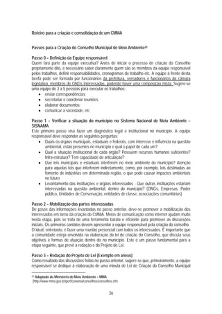 Roteiro para a criação e consolidação de um CMMA


Passos para a Criação do Conselho Municipal de Meio Ambiente20

Passo 0 – Definição da Equipe responsável
Quem fará parte da equipe executiva? Antes de iniciar o processo de criação do Conselho
propriamente dito, é necessário saber claramente quem são os membros da equipe responsável
pelos trabalhos, definir responsabilidades, cronogramas de trabalho etc. A equipe à frente desta
tarefa pode ser formada por funcionários da prefeitura, vereadores e funcionários da câmara
legislativa, membros de ONGs interessadas, podendo haver uma composição mista. Sugere-se
uma equipe de 3 a 5 pessoas para executar os trabalhos:
     • enviar correspondências;
     • secretariar e coordenar reuniões;
     • elaborar documentos;
     • comunicar a sociedade, etc

Passo 1 – Verificar a situação do município no Sistema Nacional de Meio Ambiente –
SISNAMA
Este primeiro passo visa fazer um diagnóstico legal e institucional no município. A equipe
responsável deve responder as seguintes perguntas:
    • Quais os órgãos municipais, estaduais e federais, com interesse e influência na questão
        ambiental, estão presentes no município e qual o papel de cada um?
    • Qual a situação institucional de cada órgão? Possuem recursos humanos suficientes?
        Infra-estrutura? Tem capacidade de articulação?
    • Que leis municipais e estaduais interferem no meio ambiente do município? Atenção
        para aquelas leis que interferem indiretamente, como, por exemplo, leis destinadas ao
        fomento de indústrias em determinada região, o que pode causar impactos ambientais
        no futuro
    • Levantamento das instituições e órgãos interessados - Que outras instituições estariam
        interessadas na questão ambiental, dentro do município? (ONGs, Empresas, Poder
        público, Unidades de Conservação, entidades de classe, associações comunitárias)

Passo 2 – Mobilização das partes interessadas
De posse das informações levantadas no passo anterior, deve-se promover a mobilização dos
interessados em torno da criação do CMMA. Meios de comunicação como internet ajudam muito
nesta etapa, pois se trata de uma ferramenta barata e eficiente para promover as discussões
iniciais. Os primeiros contatos devem apresentar a equipe responsável pela criação do conselho
O ideal, entretanto, é fazer uma reunião presencial com todos os interessados. É importante que
a comunidade esteja envolvida na elaboração da lei de criação do Conselho, que discuta seus
objetivos e formas de atuação dentro do no município. Este é um passo fundamental para a
etapa seguinte, que prevê a redação e do Projeto de Lei.

Passo 3 – Redação do Projeto de Lei (Exemplo em anexo)
Como resultado das discussões feitas no passo anterior, sugere-se que, primeiramente, a equipe
responsável se dedique à elaboração de uma minuta de Lei de Criação do Conselho Municipal

20Adaptado do Ministério do Meio Ambiente – MMA
(http://www.mma.gov.br/port/conama/conselhos/conselhos.cfm


                                                    36
 