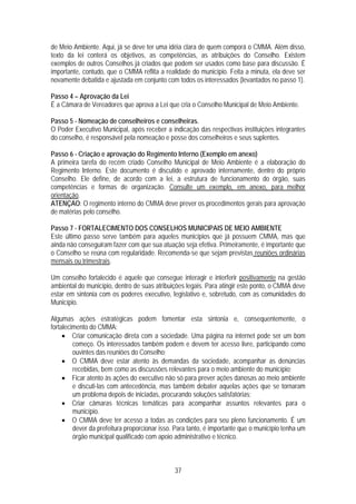 de Meio Ambiente. Aqui, já se deve ter uma idéia clara de quem comporá o CMMA. Além disso,
texto da lei conterá os objetivos, as competências, as atribuições do Conselho. Existem
exemplos de outros Conselhos já criados que podem ser usados como base para discussão. É
importante, contudo, que o CMMA reflita a realidade do município. Feita a minuta, ela deve ser
novamente debatida e ajustada em conjunto com todos os interessados (levantados no passo 1).

Passo 4 – Aprovação da Lei
É a Câmara de Vereadores que aprova a Lei que cria o Conselho Municipal de Meio Ambiente.

Passo 5 - Nomeação de conselheiros e conselheiras.
O Poder Executivo Municipal, após receber a indicação das respectivas instituições integrantes
do conselho, é responsável pela nomeação e posse dos conselheiros e seus suplentes.

Passo 6 - Criação e aprovação do Regimento Interno (Exemplo em anexo)
A primeira tarefa do recém criado Conselho Municipal de Meio Ambiente é a elaboração do
Regimento Interno. Este documento é discutido e aprovado internamente, dentro do próprio
Conselho. Ele define, de acordo com a lei, a estrutura de funcionamento do órgão, suas
competências e formas de organização. Consulte um exemplo, em anexo, para melhor
orientação.
ATENÇAO: O regimento interno do CMMA deve prever os procedimentos gerais para aprovação
de matérias pelo conselho.

Passo 7 - FORTALECIMENTO DOS CONSELHOS MUNICIPAIS DE MEIO AMBIENTE
Este último passo serve também para aqueles municípios que já possuem CMMA, mas que
ainda não conseguiram fazer com que sua atuação seja efetiva. Primeiramente, é importante que
o Conselho se reúna com regularidade. Recomenda-se que sejam previstas reuniões ordinárias
mensais ou trimestrais.

Um conselho fortalecido é aquele que consegue interagir e interferir positivamente na gestão
ambiental do município, dentro de suas atribuições legais. Para atingir este ponto, o CMMA deve
estar em sintonia com os poderes executivo, legislativo e, sobretudo, com as comunidades do
Município.

Algumas ações estratégicas podem fomentar esta sintonia e, consequentemente, o
fortalecimento do CMMA:
     • Criar comunicação direta com a sociedade. Uma página na internet pode ser um bom
         começo. Os interessados também podem e devem ter acesso livre, participando como
         ouvintes das reuniões do Conselho;
     • O CMMA deve estar atento às demandas da sociedade, acompanhar as denúncias
         recebidas, bem como as discussões relevantes para o meio ambiente do município;
     • Ficar atento às ações do executivo não só para prever ações danosas ao meio ambiente
         e discuti-las com antecedência, mas também debater aquelas ações que se tornaram
         um problema depois de iniciadas, procurando soluções satisfatórias;
     • Criar câmaras técnicas temáticas para acompanhar assuntos relevantes para o
         município.
     • O CMMA deve ter acesso a todas as condições para seu pleno funcionamento. É um
         dever da prefeitura proporcionar isso. Para tanto, é importante que o município tenha um
         órgão municipal qualificado com apoio administrativo e técnico.



                                               37
 
