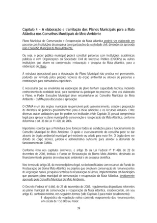 Capítulo 4 – A elaboração e tramitação dos Planos Municipais para a Mata
Atlântica nos Conselhos Municipais de Meio Ambiente
Plano Municipal de Conservação e Recuperação da Mata Atlântica poderá ser elaborado em
parceria com instituições de pesquisa ou organizações da sociedade civil, devendo ser aprovado
pelo Conselho Municipal de Meio Ambiente.

Ou seja, o poder público municipal poderá constituir parcerias com instituições acadêmicas
públicas e com Organizações da Sociedade Civil de Interesse Público (OSCIPs) ou outras
instituições que atuem na conservação, restauração e pesquisa da Mata Atlântica, para a
elaboração do Plano.

A estrutura operacional para a elaboração do Plano Municipal não precisa ser permanente,
podendo ser formada pelos próprios técnicos do órgão ambiental ou através de parcerias e
contratações para consultorias específicas.

É necessário que os envolvidos na elaboração do plano tenham capacidade técnica, incluindo
conhecimento da realidade local, para coordenar ou participar do processo. Uma vez elaborado
o Plano, o Poder Executivo Municipal deve encaminhá-lo ao Conselho Municipal de Meio
Ambiente - CMMA para discussão e aprovação.

O CMMA é um dos órgãos municipais responsáveis pelo assessoramento, estudo e proposição
de diretrizes de políticas governamentais para o meio ambiente e os recursos naturais. Entre
diversas outras atribuições que lhe podem ser instituídas (vide Capítulo 3), possui competência
legal para aprovar o plano municipal de conservação e recuperação da Mata Atlântica, conforme
determina o art. 38 da Lei 11.428, de 2006.

Importante recordar que a Prefeitura deve fornecer todas as condições para o funcionamento do
Conselho Municipal de Meio Ambiente. O apoio e assessoramento do conselho pode se dar
através de órgão ambiental municipal, pré-existente ou criado para esse fim. O órgão deve ser
dotado de corpo técnico, jurídico e administrativo suficiente para atender à demanda de
funcionamento do CMMA.

Conforme visto nos capítulos anteriores, o artigo 36 da Lei Federal nº 11.428, de 22 de
dezembro de 2006, instituiu o Fundo de Restauração do Bioma Mata Atlântica, destinado ao
financiamento de projetos de restauração ambiental e de pesquisa científica.

Nos termos do artigo 38, do mesmo diploma legal, serão beneficiados com recursos do Fundo de
Restauração do Bioma Mata Atlântica os projetos que envolvam conservação de remanescentes
de vegetação nativa, pesquisa científica ou restauração de áreas, implementados em Municípios
que possuam plano municipal de conservação e recuperação da Mata Atlântica, devidamente
aprovado pelo Conselho Municipal de Meio Ambiente.

O Decreto Federal nº 6.660, de 21 de novembro de 2008, regulamentou dispositivos referentes
ao plano municipal de conservação e recuperação da Mata Atlântica, estabelecendo, em seu
artigo 43, conteúdo mínimo, nos seguintes termos (vide Capítulo 2 para maior detalhamento):
                 I - diagnóstico da vegetação nativa contendo mapeamento dos remanescentes
                 em escala de 1:50.000 ou maior;

                                              39
 