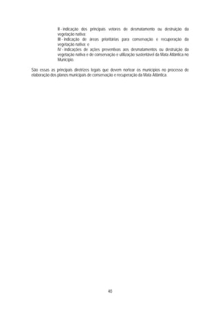 II - indicação dos principais vetores de desmatamento ou destruição da
              vegetação nativa;
              III - indicação de áreas prioritárias para conservação e recuperação da
              vegetação nativa; e
              IV - indicações de ações preventivas aos desmatamentos ou destruição da
              vegetação nativa e de conservação e utilização sustentável da Mata Atlântica no
              Município.

São essas as principais diretrizes legais que devem nortear os municípios no processo de
elaboração dos planos municipais de conservação e recuperação da Mata Atlântica.




                                            40
 