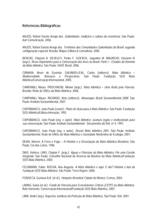 Referências Bibliográficas

ANJOS, Rafael Sanzio Araújo dos. Quilombolas: tradições e cultura da resistência. São Paulo:
Aori Comunicação, 2006.

ANJOS, Rafael Sanzio Araújo dos. Territórios das Comunidades Quilombolas do Brasil: segunda
configuração espacial. Brasília: Mapas Editora & Consultoria, 2005.

BENCKE, Glayson A. DEVELEY, Pedro F. GOERCK, Jaqueline M. MAURÍCIO, Giovanni N
(orgs.). Áreas Importantes para a Conservação das Aves no Brasil. Parte I – Estados do Domínio
da Mata Atlântica. São Paulo: SAVE Brasil, 2006.

CÂMARA, Ibsen de Gusmão. GALINDO-LEAL, Carlos (editores). Mata Atlântica –
Biodiversidade, Ameaças e Perspectivas. São Paulo: Fundação SOS Mata
Atlântica/Conservação Internacional, 2005.

CAMPANILI, Maura. PROCHNOW, Miriam (orgs.). Mata Atlântica – Uma Rede pela Floresta.
Brasília: Rede de ONGs da Mata Atlântica, 2006.

CAMPANILI, Maura. RICARDO, Beto (editores). Almanaque Brasil Socioambiental 2008. São
Paulo: Instituto Socioambiental, 2007.

CAPOBIANCO, João Paulo (coord.). Plano de Ação para a Mata Atlântica. São Paulo: Fundação
SOS Atlântica/Editora Interação, 1992.

CAPOBIANCO, João Paulo (org. e autor). Mata Atlântica: avanços legais e institucionais para
sua conservação. São Paulo: Instituto Socioambiental - Documentos do ISA, no 4, 1997.

CAPOBIANCO, João Paulo (org. e autor). Dossiê Mata Atlântica 2001. São Paulo: Instituto
Socioambiental, Rede de ONGs da Mata Atlântica e Sociedade Nordestina de Ecologia, 2001.

DEAN, Warren. A Ferro e Fogo – A História e a Devastação da Mata Atlântica Brasileira. São
Paulo: Cia das Letras, 1996.

DIAS, Heloísa. LINO, Clayton F. (orgs.). Águas e Florestas da Mata Atlântica: Por uma Gestão
Integrada. São Paulo: Conselho Nacional da Reserva da Biosfera da Mata Atlântica/Fundação
SOS Mata Atlântica, 2003.

FELDMANN, Fabio. ROCHA, Ana Augusta. A Mata Atlântica é aqui. E daí? História e luta da
Fundação SOS Mata Atlântica. São Paulo: Terra Virgem, 2006.

FONSECA, Gustavo A.B. (et al.). Hotspots Revisited. Cidade do México: Cemex, 2004.

LAMAS, Ivana (et al.). Fundo de Parceria para Ecossistemas Críticos (CEPF) na Mata Atlântica.
Belo Horizonte: Conservação Internacional/Fundação SOS Mata Atlântica, 2007.

LIMA, André (org.). Aspectos Jurídicos da Proteção da Mata Atlântica, São Paulo: ISA, 2001.


                                              41
 