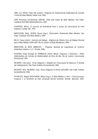 LIMA, Luis. NOVA, Paulo Vila (coords.). Programa de Fortalecimento Institucional do Corredor
Central da Mata Atlântica. Bahia: Iesb, 2006.

LIMA, Rosemary (coordenação editorial). União pela Fauna da Mata Atlântica. São Paulo:
Fundação SOS Mata Atlântica/Renctas, 2005.

LOUREIRO, Wilson. O exercício do federalismo fiscal a serviço da conservação do meio
ambiente. Curitiba: IAP, 1994.

MANTOVANI, Mário. SERRA, Neuza (orgs.). Observatório Parlamentar Mata Atlântica. São
Paulo: Fundação SOS Mata Atlântica, 2004.

MELO, Tadeu (coord.). Sementes do Diálogo – Registros da Primeira Fase do Diálogo Florestal
para a Mata Atlântica 2005-2007. Rio de Janeiro: Instituto Bioatlântica, 2008.

MINISTÉRIO do MEIO AMBIENTE – Programa Nacional de Capacitação de Gestores
Ambientais. Volumes 1 a 5 - Brasília, 2006

OLIVEIRA, Paula Procópio de. RAMBALDI, Denise Marçal. Pequenas e Poderosas – ONGs
ambientalistas do Corredor de Biodiversidade da Serra do Mar. Rio de Janeiro: Conservação
Internacional, 2007.

RICARDO, Fany (org.). Terras Indígenas e Unidades de Conservação da Natureza. O Desafio
das Sobreposições. São Paulo: Instituto Socioambiental, 2004.

RICARDO, Beto. RICARDO, Fany. Povos Indígenas no Brasil 2001/2005. São Paulo: Instituto
Socioambiental, 2006.

SCHÄFFER, Wigold. PROCHNOW, Miriam (orgs.). A Mata Atlântica e Você – Como preservar,
recuperar e se beneficiar da mais ameaçada floresta brasileira. Brasília: Apremavi, 2002.




                                            42
 
