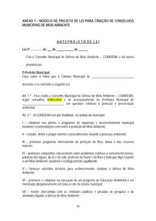 ANEXO 1 – MODELO DE PROJETO DE LEI PARA CRIAÇÃO DE CONSELHOS
MUNICIPAIS DE MEIO AMBIENTE



                            ANTEPROJETO DE LEI

Lei nº ............... de ___ de ___________ de ______

   Cria o Conselho Municipal de Defesa do Meio Ambiente – COMDEMA e dá outras

   providências.

O Prefeito Municipal,
Faço saber a todos que a Câmara Municipal de ___________________________

decretou e eu sanciono a seguinte Lei:


Art. 1.º - Fica criado o Conselho Municipal de Defesa do Meio Ambiente – COMDEMA,
órgão consultivo, deliberativo e de assessoramento da Prefeitura Municipal de
___________________________ em questões relativas à proteção e preservação
ambiental.

Art. 2.º - O COMDEMA tem por finalidade, no âmbito do município:

I – colaborar nos planos e programas de expansão e desenvolvimento municipal
mediante recomendações referentes à proteção do Meio Ambiente;

II – estudar, definir e propor normas e procedimentos visando a proteção ambiental;

III – promover programas intersetoriais de proteção da flora, fauna e dos recursos
naturais;

IV – promover campanhas educacionais sobre problemas relativos a saneamento básico,
poluição das águas, do ar e do solo, proteção da fauna e da flora e tudo que diga respeito
a um Meio Ambiente saudável e ecologicamente equilibrado;

V – fornecer subsídios técnicos para esclarecimentos relativos à defesa do Meio
Ambiente;

VI – promover e colaborar na execução de um programa de Educação Ambiental a ser
ministrado obrigatoriamente em toda a rede de ensino municipal;

VII – manter intercâmbio com as entidades públicas e privadas de pesquisa e de
atividades ligadas à defesa do Meio Ambiente;


                                            43
 