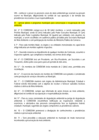 VIII – conhecer e prever os possíveis casos de dano ambiental que ocorram ou possam
ocorrer no Município, diligenciando no sentido de sua apuração e da tomada das
providências necessárias à sua responsabilização.

IX – aprovar planos e programas municipais para conservação e recuperação do meio
ambiente;

Art. 3.º O COMDEMA compor-se-á de 08 (oito) membros, a serem nomeados pelo
Prefeito Municipal, sendo 03 (três) indicados pelo Poder Executivo Municipal, 01 (um)
indicado pelo Poder Legislativo Municipal, 04 (quatro) por entidades civis atuantes no
município, a serem escolhidos em audiência pública presidida pela Secretaria Municipal
de Meio Ambiente e com participação do membro do Ministério Público da Comarca.

§ 1º - Para cada membro titular, os órgãos e as entidades mencionadas no caput deste
artigo indicarão um membro suplente respectivo;

§ 2º – Havendo renúncia ou impedimento de qualquer membro da Comissão, assumirá o
respectivo suplente, que completará o mandato, nos termos deste artigo.

Art. 4.º- O COMDEMA terá um Presidente, um Vice-Presidente, um Secretário e um
Tesoureiro, eleitos pelos seus pares para um período de dois anos.

Art. 5.º - Os membros do COMDEMA terão mandato de 2 (dois) anos, permitida uma
recondução.

Art. 6.º - O exercício das funções de membro do COMDEMA será gratuito e considerado
como prestação de serviços relevantes ao Município.

Art. 7.º - O COMDEMA manterá com órgãos da Administração Municipal, Estadual e
Federal estreito intercâmbio com o objetivo de receber e fornecer subsídios técnicos
relativos à defesa do Meio Ambiente.

Art. 8.º - O COMDEMA, sempre que informado de ações lesivas ao meio ambiente,
diligenciará no sentido de sua apuração e responsabilização devidas.

Art. 9.º - Para os casos constatados de degradação ambiental ou perigo de degradação
ambiental, o COMDEMA encaminhará notificação ao responsável, relatando a
ocorrência, e alertando-o das possíveis conseqüências face as legislações federal,
estadual e municipal, sugerindo aos órgãos competentes as providências cabíveis.

Art. 10 – O COMDEMA promoverá a divulgação de conhecimentos e providências
relativos à preservação ambiental.

Art. 11 – Será procedida a educação ambiental no município de modo transversal,
incentivando a preservação do meio ambiente.



                                         44
 