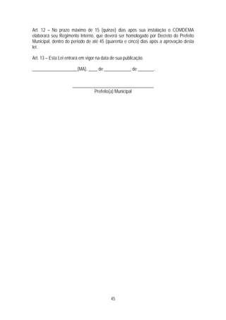 Art. 12 – No prazo máximo de 15 (quinze) dias após sua instalação o COMDEMA
elaborará seu Regimento Interno, que deverá ser homologado por Decreto do Prefeito
Municipal, dentro do período de até 45 (quarenta e cinco) dias após a aprovação desta
lei.

Art. 13 – Esta Lei entrará em vigor na data de sua publicação.

____________________(MA), ____ de ____________ de _______.


                      ____________________________________
                                Prefeito(a) Municipal




                                           45
 