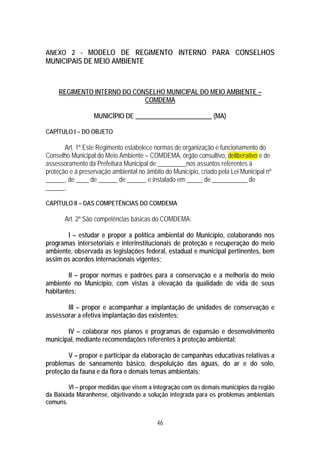 ANEXO 2 - MODELO DE REGIMENTO INTERNO PARA CONSELHOS
MUNICIPAIS DE MEIO AMBIENTE



     REGIMENTO INTERNO DO CONSELHO MUNICIPAL DO MEIO AMBIENTE –
                             COMDEMA

                  MUNICÍPIO DE ________________________ (MA)

CAPÍTULO I – DO OBJETO

       Art. 1º Este Regimento estabelece normas de organização e funcionamento do
Conselho Municipal do Meio Ambiente – COMDEMA, órgão consultivo, deliberativo e de
assessoramento da Prefeitura Municipal de _________nos assuntos referentes à
proteção e à preservação ambiental no âmbito do Município, criado pela Lei Municipal nº
______, de ____ de ______ de ______ e instalado em _____ de ___________ de
______.

CAPÍTULO II – DAS COMPETÊNCIAS DO COMDEMA

       Art. 2º São competências básicas do COMDEMA:

       I – estudar e propor a política ambiental do Município, colaborando nos
programas intersetoriais e interinstitucionais de proteção e recuperação do meio
ambiente, observada as legislações federal, estadual e municipal pertinentes, bem
assim os acordos internacionais vigentes;

        II – propor normas e padrões para a conservação e a melhoria do meio
ambiente no Município, com vistas à elevação da qualidade de vida de seus
habitantes;

       III – propor e acompanhar a implantação de unidades de conservação e
assessorar a efetiva implantação das existentes;

       IV – colaborar nos planos e programas de expansão e desenvolvimento
municipal, mediante recomendações referentes à proteção ambiental;

        V – propor e participar da elaboração de campanhas educativas relativas a
problemas de saneamento básico, despoluição das águas, do ar e do solo,
proteção da fauna e da flora e demais temas ambientais;

        VI – propor medidas que visem a integração com os demais municípios da região
da Baixada Maranhense, objetivando a solução integrada para os problemas ambientais
comuns.


                                          46
 