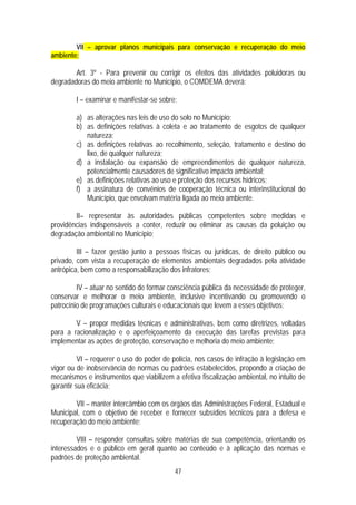 VII – aprovar planos municipais para conservação e recuperação do meio
ambiente;

        Art. 3º - Para prevenir ou corrigir os efeitos das atividades poluidoras ou
degradadoras do meio ambiente no Município, o COMDEMA deverá:

        I – examinar e manifestar-se sobre:

        a) as alterações nas leis de uso do solo no Município;
        b) as definições relativas à coleta e ao tratamento de esgotos de qualquer
           natureza;
        c) as definições relativas ao recolhimento, seleção, tratamento e destino do
           lixo, de qualquer natureza;
        d) a instalação ou expansão de empreendimentos de qualquer natureza,
           potencialmente causadores de significativo impacto ambiental;
        e) as definições relativas ao uso e proteção dos recursos hídricos;
        f) a assinatura de convênios de cooperação técnica ou interinstitucional do
           Município, que envolvam matéria ligada ao meio ambiente.

        II– representar às autoridades públicas competentes sobre medidas e
providências indispensáveis a conter, reduzir ou eliminar as causas da poluição ou
degradação ambiental no Município;

         III – fazer gestão junto a pessoas físicas ou jurídicas, de direito público ou
privado, com vista a recuperação de elementos ambientais degradados pela atividade
antrópica, bem como a responsabilização dos infratores;

         IV – atuar no sentido de formar consciência pública da necessidade de proteger,
conservar e melhorar o meio ambiente, inclusive incentivando ou promovendo o
patrocínio de programações culturais e educacionais que levem a esses objetivos;

        V – propor medidas técnicas e administrativas, bem como diretrizes, voltadas
para a racionalização e o aperfeiçoamento da execução das tarefas previstas para
implementar as ações de proteção, conservação e melhoria do meio ambiente;

          VI – requerer o uso do poder de polícia, nos casos de infração à legislação em
vigor ou de inobservância de normas ou padrões estabelecidos, propondo a criação de
mecanismos e instrumentos que viabilizem a efetiva fiscalização ambiental, no intuito de
garantir sua eficácia;

        VII – manter intercâmbio com os órgãos das Administrações Federal, Estadual e
Municipal, com o objetivo de receber e fornecer subsídios técnicos para a defesa e
recuperação do meio ambiente;

         VIII – responder consultas sobre matérias de sua competência, orientando os
interessados e o público em geral quanto ao conteúdo e à aplicação das normas e
padrões de proteção ambiental.
                                          47
 