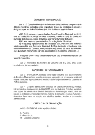 CAPÍTULO III – DA COMPOSIÇÃO

        Art. 4º - O Conselho Municipal de Defesa do Meio Ambiente compor-se-á de
(08) oito membros, indicados pelos respectivos órgãos ou entidades de origem e
designados por ato do Prefeito Municipal, distribuídos da seguinte forma:

       a) 03 (três) membros representando o Poder Executivo Municipal, sendo 01
(um) da Secretaria Municipal de Meio Ambiente, sendo 01 (um) da Secretaria
Municipal de Educação, sendo 01 (um) da Secretaria Municipal de Saúde;
       b) 01 (um) membro representando o Poder Legislativo Municipal;
       c) 04 (quatro) representantes da sociedade civil, indicados em audiência
pública presidida pela Secretaria Municipal de Meio Ambiente e fiscalizada pelo
Ministério Público da Comarca, com participação (convite) de todas as entidades
civis que atuam no município (igrejas, associações de moradores, sindicatos ...);

        Parágrafo único – Para cada membro titular será previamente indicado um
suplente respectivo.

         Art. 5º - O mandato dos membros do Conselho será de 2 (dois) anos, sendo
facultada uma única recondução.

                        CAPÍTULO IV – DO FUNCIONAMENTO

         Art. 6º - O COMDEMA, instituído como órgão consultivo e de assessoramento
da Prefeitura Municipal nos assuntos referentes à proteção e à preservação ambiental
integra a estrutura organizacional da Prefeitura como órgão vinculado ao Gabinete do
Prefeito Municipal.

         Art. 7º - O suporte administrativo e técnico, em caráter permanente ou eventual,
indispensável ao funcionamento do COMDEMA, será prestado pela Prefeitura Municipal,
seus órgãos da Administração Direta e Entidades da Administração Indireta, tanto em
relação às instalações, material permanente, material de consumo e recursos humanos e
financeiros, bem como em relação aos subsídios técnicos, arquivos e documentos
administrativos.

                          CAPÍTULO V – DA ORGANIZAÇÃO

        Art. 8º - O COMDEMA terá a seguinte estrutura:

        I – Plenário;
        II – Presidência;
        III – Secretaria Executiva;


                                           48
 