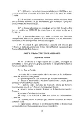 § 1º - O Plenário é composto pelos membros titulares do COMDEMA, e seus
respectivos suplentes, em caso de ausência do titular, com direito a voto nos atos do
Conselho.

         § 2º - A Presidência é composta de um Presidente e um Vice-Presidente, eleitos
entre os membros do COMDEMA, por maioria simples, para mandato de 2 (dois) anos,
sendo permitida uma única recondução.

        § 3º - A Secretaria Executiva será exercida por um Secretário Executivo, eleito
entre os membros do COMDEMA da mesma forma e na mesma sessão que a
Presidência.

        § 4º - A Secretaria Executiva é órgão auxiliar do Plenário e da Presidência,
desempenhando atividades de gabinete e de assessoramento técnico e administrativo
necessários ao bom desempenho das atividades do colegiado.

        § 5º - O pessoal de apoio administrativo necessário será fornecido pela
Prefeitura, de órgãos da Administração Direta e Indireta Municipal, especialmente pela
Secretaria Municipal de Meio Ambiente.

                  CAPÍTULO VI – DA COMPETÊNCIA DOS ÓRGÃOS

                                 Seção I – Do Plenário

        Art. 9º - O Plenário é o órgão superior do COMDEMA, encarregado de
compatibilizar os planos, programas, projetos e atividades de proteção ambiental com as
normas que regulam o assunto.

        Art. 10 - Cabe ao Plenário:

         I – discutir e deliberar sobre assuntos voltados à consecução das finalidades do
COMDEMA, previstas neste Regimento;
         II – apreciar os processos e outras matérias que lhe sejam encaminhadas;
         III – apreciar os atos oriundos da Presidência e da Secretaria Executiva, quando
proferidos “ad referendum” do Conselho;
         IV – deliberar sobre alterações do Regimento Interno do Conselho,
encaminhando a proposta ao Prefeito para homologação por Decreto;.
         V – propor e aprovar os assuntos da pauta e a designação dos respectivos
Relatores;
         VI – aprovar o Calendário das Reuniões;
         VII – dispor sobre as normas e baixar atos relativos ao funcionamento do
COMDEMA;
         VIII – convidar pessoas ou entidades para participar das reuniões do Plenário,
sem direito a voto;
         IX – opinar sobre a celebração de convênios de intercâmbio ou de cooperação
técnica e institucional, relacionados aos assuntos de meio ambiente;

                                           49
 