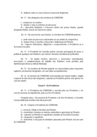 X – deliberar sobre os casos omissos no presente Regimento.

        Art. 11 – São obrigações dos membros do COMDEMA:

        I – comparecer às reuniões;
        II – debater e votar as matérias em discussão;
        III – apresentar Relatórios e Pareceres dentro dos prazos fixados, quando
designado Relator, através do sistema de rodízio.

         Art. 12 – No exercício de suas funções, os membros do COMDEMA poderão:

         I – pedir vistas de processos relacionados ao seu âmbito de competência;
         II – propor temas e assuntos à discussão e deliberação do Plenário;
         III – requerer informações, diligências e esclarecimentos à Presidência ou à
Secretaria Executiva.

        Art. 13 - O Presidente do Conselho poderá conceder prorrogação de prazo, a
pedido de quaisquer dos Relatores, por motivos relevantes devidamente justificados.

        Art. 14 - Os laudos técnicos, pareceres e assessorias especializadas
necessários à complementação do trabalho dos Relatores serão providos pela
Administração Direta ou Indireta Municipal.

        Art. 15 - Os membros do Plenário poderão ser representados pelos respectivos
suplentes, previamente designados, em suas faltas ou impedimentos.

        Art. 16 - As decisões do COMDEMA serão tomadas por maioria simples, exigido
o quorum de dois terços dos integrantes, cabendo ao Presidente proferir voto apenas em
caso de empate.

                             Seção II – Da Presidência

        Art. 17 - A Presidência do COMDEMA é exercida pelo seu Presidente e, em
caso de ausência ou impedimento, pelo seu Vice-Presidente.

         Parágrafo único – Na ausência do Presidente e do Vice-Presidente, o Conselho
será presidido pelo membro mais idoso presente.

        Art. 18 - Compete à Presidência do COMDEMA:

      I – convocar e dirigir as Reuniões do Plenário;
      II – encaminhar à votação as matérias submetidas à apreciação do Plenário;
      III – submeter ao Plenário os expedientes oriundos da Secretaria Executiva;
      IV – despachar o expediente;
      V – determinar a execução de atividades aprovadas pelo Plenário, fora da sede
do COMDEMA;

                                         50
 