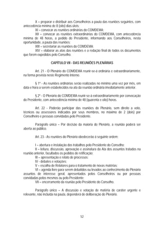X – preparar e distribuir aos Conselheiros a pauta das reuniões seguintes, com
antecedência mínima de 8 (oito) dias úteis;
         XI – convocar as reuniões ordinárias do COMDEMA;
         XII – convocar as reuniões extraordinárias do COMDEMA, com antecedência
mínima de 48 horas, a pedido do Presidente, informando aos Conselheiros, nesta
oportunidade, a pauta das reuniões;
         XIII – secretariar as reuniões do COMDEMA;
         XIV – elaborar as atas das reuniões e a redação final de todos os documentos
que forem expedidos pelo Conselho.

                    CAPÍTULO VII - DAS REUNIÕES PLENÁRIAS

        Art. 21 - O Plenário do COMDEMA reunir-se-á ordinária e extraordinariamente,
na forma prevista neste Regimento Interno.

         § 1º - As reuniões ordinárias serão realizadas no mínimo uma vez por mês, em
data e hora a serem estabelecidos na ata da reunião ordinária imediatamente anterior.

         § 2º - O Plenário do COMDEMA reunir-se-á extraordinariamente por convocação
do Presidente, com antecedência mínima de 48 (quarenta e oito) horas.

         Art. 22 - Poderão participar das reuniões do Plenário, sem direito a voto,
técnicos ou assessores indicados por seus membros, no máximo de 2 (dois) por
Conselheiro e pessoas convidadas pelo Presidente.

         Parágrafo único – Por decisão da maioria do Plenário, a reunião poderá ser
aberta ao público.

        Art. 23 - As reuniões do Plenário obedecerão à seguinte ordem;

         I – abertura e instalação dos trabalhos pelo Presidente do Conselho;
         II – leitura, discussão, aprovação e assinatura da Ata dos assuntos tratados na
reunião anterior, facultados os pedidos de retificação;
         III – apresentação e relato de processos;
         IV - debates e votações;
         V – escolha de Relatores para o tratamento de novas matérias;
         VI – agenda livre para serem debatidos ou levados ao conhecimento do Plenário
assuntos de interesse geral, apresentados pelos Conselheiros ou por pessoas
convidadas pelos mesmos ou pelo Presidente;
         VII – encerramento da reunião pelo Presidente do Conselho.

         Parágrafo único – A discussão e votação de matéria de caráter urgente e
relevante, não incluída na pauta, dependerá de deliberação do Plenário.




                                          52
 