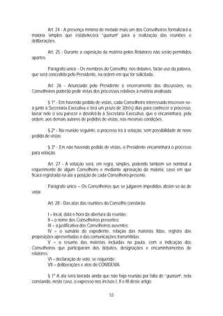 Art. 24 - A presença mínima de metade mais um dos Conselheiros formalizará a
maioria simples que estabelecerá “quorum” para a realização das reuniões e
deliberações.

           Art. 25 - Durante a exposição da matéria pelos Relatores não serão permitidos
apartes.

        Parágrafo único - Os membros do Conselho, nos debates, farão uso da palavra,
que será concedida pelo Presidente, na ordem em que for solicitada.

        Art. 26 - Anunciado pelo Presidente o encerramento das discussões, os
Conselheiros poderão pedir vistas dos processos relativos à matéria analisada.

         § 1º - Em havendo pedido de vistas, cada Conselheiro interessado inscrever-se-
à junto à Secretaria Executiva e terá um prazo de 3(três) dias para conhecer o processo,
lavrar nele o seu parecer e devolvê-lo à Secretaria Executiva, que o encaminhará, pela
ordem, aos demais autores de pedidos de vistas, nas mesmas condições.

        § 2º - Na reunião seguinte, o processo irá à votação, sem possibilidade de novo
pedido de vistas.

         § 3º - Em não havendo pedido de vistas, o Presidente encaminhará o processo
para votação.

          Art. 27 - A votação será, em regra, simples, podendo também ser nominal a
requerimento de algum Conselheiro e mediante aprovação da maioria, caso em que
ficará registrada na ata a posição de cada Conselheiro presente.

           Parágrafo único – Os Conselheiros que se julgarem impedidos abster-se-ão de
votar.

           Art. 28 - Das atas das reuniões do Conselho constarão:

         I – local, data e hora da abertura da reunião;
         II – o nome dos Conselheiros presentes;
         III – a justificativa dos Conselheiros ausentes;
         IV – o sumário do expediente, relação das matérias lidas, registro das
proposições apresentadas e das comunicações transmitidas;
         V – o resumo das matérias incluídas na pauta, com a indicação dos
Conselheiros que participaram dos debates, designações e encaminhamentos de
relatores;
         VI – declaração de voto, se requerido;
         VII – deliberações e atos do COMDEMA.

        § 1º A ata será lavrada ainda que não haja reunião por falta de “quorum”, nela
constando, neste caso, o expresso nos incisos I, II e III deste artigo.

                                            53
 