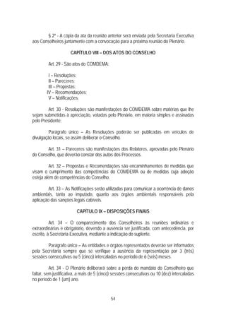 § 2º - A cópia da ata da reunião anterior será enviada pela Secretaria Executiva
aos Conselheiros juntamente com a convocação para a próxima reunião do Plenário.

                     CAPÍTULO VIII – DOS ATOS DO CONSELHO

         Art. 29 - São atos do COMDEMA:

         I – Resoluções;
         II – Pareceres;
         III – Propostas;
        IV – Recomendações;
         V – Notificações.

         Art. 30 - Resoluções são manifestações do COMDEMA sobre matérias que lhe
sejam submetidas à apreciação, votadas pelo Plenário, em maioria simples e assinadas
pelo Presidente;

         Parágrafo único – As Resoluções poderão ser publicadas em veículos de
divulgação locais, se assim deliberar o Conselho.

       Art. 31 – Pareceres são manifestações dos Relatores, aprovadas pelo Plenário
do Conselho, que deverão constar dos autos dos Processos.

         Art. 32 – Propostas e Recomendações são encaminhamentos de medidas que
visam o cumprimento das competências do COMDEMA ou de medidas cuja adoção
esteja além de competências do Conselho.

         Art. 33 – As Notificações serão utilizadas para comunicar a ocorrência de danos
ambientais, tanto ao imputado, quanto aos órgãos ambientais responsáveis pela
aplicação das sanções legais cabíveis.

                         CAPÍTULO IX – DISPOSIÇÕES FINAIS

          Art. 34 – O comparecimento dos Conselheiros às reuniões ordinárias e
extraordinárias é obrigatório, devendo a ausência ser justificada, com antecedência, por
escrito, à Secretaria Executiva, mediante a indicação do suplente.

        Parágrafo único – As entidades e órgãos representados deverão ser informados
pela Secretaria sempre que se verifique a ausência da representação por 3 (três)
sessões consecutivas ou 5 (cinco) intercaladas no período de 6 (seis) meses.

          Art. 34 - O Plenário deliberará sobre a perda do mandato do Conselheiro que
faltar, sem justificativa, a mais de 5 (cinco) sessões consecutivas ou 10 (dez) intercaladas
no período de 1 (um) ano.


                                            54
 