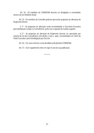 Art. 34 - Os trabalhos do COMDEMA deverão ser divulgados à comunidade
através de um Relatório Anual.

      Art. 35 - Os membros do Conselho poderão apresentar propostas de alteração do
Regimento Interno.

         § 1º - As propostas de alteração serão encaminhadas à Secretaria Executiva
para distribuição a todos os Conselheiros, junto com a agenda da reunião seguinte.

         § 2º - As propostas de alteração do Regimento deverão ser aprovadas por
maioria de 2/3 dos Conselheiros com direito a voto e, após, encaminhadas ao Chefe do
Poder Executivo, para homologação por Decreto.

      Art. 36 – Os casos omissos serão decididos pelo plenário COMDEMA.

      Art. 37 – Este regulamento entra em vigor no ato de sua publicação.


                                      *********




                                         55
 