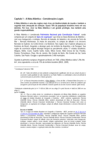 Capítulo 1 – A Mata Atlântica – Considerações Legais
A Mata Atlântica é uma das regiões mais ricas em biodiversidade do mundo e também a
segunda mais ameaçada de extinção. Quase 70% da população brasileira mora em seu
domínio. Por isso, viver na Mata Atlântica é um grande privilégio, mas também uma
grande responsabilidade.

A Mata Atlântica é considerada Patrimônio Nacional pela Constituição Federal1, sendo
composta por um conjunto de tipos de vegetação2, que inclui as faixas litorâneas do Atlântico –
com seus manguezais e restingas, florestas de baixada, de tabuleiro e de encosta da Serra do
Mar –, florestas interioranas, as matas de araucárias, os campos de altitude e os encraves
florestais no Sudeste, no Centro-Oeste e no Nordeste. Nas regiões Sul e Sudeste ultrapassa as
fronteiras do Brasil, chegando a abranger parte do território da Argentina e do Paraguai. Sua
região de ocorrência original abrangia integral ou parcialmente atuais 17 estados brasileiros:
Alagoas, Bahia, Ceará, Espírito Santo, Goiás, Minas Gerais, Mato Grosso do Sul, Paraíba,
Paraná, Pernambuco, Piauí, Rio de Janeiro, Rio Grande do Norte, Rio Grande do Sul, Santa
Catarina, São Paulo e Sergipe e aproximadamente 3.400 municípios.

Quando os primeiros europeus chegaram ao Brasil, em 1500, a Mata Atlântica cobria 1.296.446
km2, área equivalente a cerca de 15% do território brasileiro (IBGE, 2009).


1   Constituição Federal de 1988;

           Art. 225. Todos têm direito ao meio ambiente ecologicamente equilibrado, bem de uso comum do povo e
           essencial à sadia qualidade de vida, impondo-se ao Poder Público e à coletividade o dever de defendê-lo
           e preservá-lo para as presentes e futuras gerações.
           ...
           § 4º - A Floresta Amazônica brasileira, a Mata Atlântica, a Serra do Mar, o Pantanal Mato-Grossense e a
           Zona Costeira são patrimônio nacional, e sua utilização far-se-á, na forma da lei, dentro de condições que
           assegurem a preservação do meio ambiente, inclusive quanto ao uso dos recursos naturais. (grifo nosso)

2Delimitação estabelecida pela Lei no 11.428 de 2006 em seu artigo 20 e pelo Decreto no 6660 de 2008 em seu
artigo 10.
Lei no 11.428/06;
           “Art. 2 o Para os efeitos desta Lei, consideram-se integrantes do Bioma Mata Atlântica as seguintes
           formações florestais nativas e ecossistemas associados, com as respectivas delimitações estabelecidas
           em mapa do Instituto Brasileiro de Geografia e Estatística - IBGE, conforme regulamento: Floresta
           Ombrófila Densa; Floresta Ombrófila Mista, também denominada de Mata de Araucárias; Floresta
           Ombrófila Aberta; Floresta Estacional Semidecidual; e Floresta Estacional Decidual, bem como os
           manguezais, as vegetações de restingas, campos de altitude, brejos interioranos e encraves florestais do
           Nordeste.”

           Decreto no 6660/08:
           “Art. 1o O mapa do Instituto Brasileiro de Geografia e Estatística - IBGE, previsto no art. 2o da Lei no
           11.428, de 22 de dezembro de 2006, contempla a configuração original das seguintes formações florestais
           nativas e ecossistemas associados: Floresta Ombrófila Densa; Floresta Ombrófila Mista, também
           denominada de Mata de Araucárias; Floresta Ombrófila Aberta; Floresta Estacional Semidecidual; Floresta
           Estacional Decidual; campos de altitude; áreas das formações pioneiras, conhecidas como manguezais,
           restingas, campos salinos e áreas aluviais; refúgios vegetacionais; áreas de tensão ecológica; brejos
           interioranos e encraves florestais, representados por disjunções de Floresta Ombrófila Densa, Floresta
           Ombrófila Aberta, Floresta Estacional Semidecidual e Floresta Estacional Decidual; áreas de estepe,
           savana e savana-estépica; e vegetação nativa das ilhas costeiras e oceânicas.”


                                                          6
 
