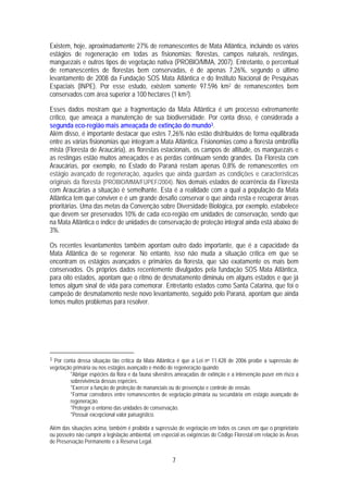 Existem, hoje, aproximadamente 27% de remanescentes de Mata Atlântica, incluindo os vários
estágios de regeneração em todas as fisionomias: florestas, campos naturais, restingas,
manguezais e outros tipos de vegetação nativa (PROBIO/MMA, 2007). Entretanto, o percentual
de remanescentes de florestas bem conservadas, é de apenas 7,26%, segundo o último
levantamento de 2008 da Fundação SOS Mata Atlântica e do Instituto Nacional de Pesquisas
Espaciais (INPE). Por esse estudo, existem somente 97.596 km2 de remanescentes bem
conservados com área superior a 100 hectares (1 km2).

Esses dados mostram que a fragmentação da Mata Atlântica é um processo extremamente
crítico, que ameaça a manutenção de sua biodiversidade. Por conta disso, é considerada a
segunda eco-região mais ameaçada de extinção do mundo3.
Além disso, é importante destacar que estes 7,26% não estão distribuídos de forma equilibrada
entre as várias fisionomias que integram a Mata Atlântica. Fisionomias como a floresta ombrófila
mista (Floresta de Araucária), as florestas estacionais, os campos de altitude, os manguezais e
as restingas estão muitos ameaçados e as perdas continuam sendo grandes. Da Floresta com
Araucárias, por exemplo, no Estado do Paraná restam apenas 0,8% de remanescentes em
estágio avançado de regeneração, aqueles que ainda guardam as condições e características
originais da floresta (PROBIO/MMA/FUPEF/2004). Nos demais estados de ocorrência da Floresta
com Araucárias a situação é semelhante. Esta é a realidade com a qual a população da Mata
Atlântica tem que conviver e é um grande desafio conservar o que ainda resta e recuperar áreas
prioritárias. Uma das metas da Convenção sobre Diversidade Biológica, por exemplo, estabelece
que devem ser preservados 10% de cada eco-região em unidades de conservação, sendo que
na Mata Atlântica o índice de unidades de conservação de proteção integral ainda está abaixo de
3%.

Os recentes levantamentos também apontam outro dado importante, que é a capacidade da
Mata Atlântica de se regenerar. No entanto, isso não muda a situação crítica em que se
encontram os estágios avançados e primários da floresta, que são exatamente os mais bem
conservados. Os próprios dados recentemente divulgados pela fundação SOS Mata Atlântica,
para oito estados, apontam que o ritmo de desmatamento diminuiu em alguns estados e que já
temos algum sinal de vida para comemorar. Entretanto estados como Santa Catarina, que foi o
campeão de desmatamento neste novo levantamento, seguido pelo Paraná, apontam que ainda
temos muitos problemas para resolver.




3 Por conta dessa situação tão crítica da Mata Atlântica é que a Lei no 11.428 de 2006 proíbe a supressão de
vegetação primária ou nos estágios avançado e médio de regeneração quando:
         *Abrigar espécies da flora e da fauna silvestres ameaçadas de extinção e a intervenção puser em risco a
         sobrevivência dessas espécies.
         *Exercer a função de proteção de mananciais ou de prevenção e controle de erosão.
         *Formar corredores entre remanescentes de vegetação primária ou secundária em estágio avançado de
         regeneração.
         *Proteger o entorno das unidades de conservação.
         *Possuir excepcional valor paisagístico.

Além das situações acima, também é proibida a supressão de vegetação em todos os casos em que o proprietário
ou posseiro não cumprir a legislação ambiental, em especial as exigências do Código Florestal em relação às Áreas
de Preservação Permanente e à Reserva Legal.


                                                       7
 