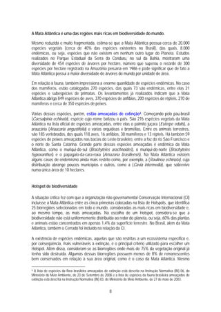 A Mata Atlântica é uma das regiões mais ricas em biodiversidade do mundo.

Mesmo reduzida e muito fragmentada, estima-se que a Mata Atlântica possua cerca de 20.000
espécies vegetais (cerca de 40% das espécies existentes no Brasil), das quais, 8.000
endêmicas, ou seja, espécies que não existem em nenhum outro lugar do Planeta. Estudos
realizados no Parque Estadual da Serra do Conduru, no sul da Bahia, mostraram uma
diversidade de 454 espécies de árvores por hectare, número que superou o recorde de 300
espécies por hectare registrado na Amazônia peruana em 1986 e pode significar que de fato a
Mata Atlântica possui a maior diversidade de árvores do mundo por unidade de área.

Em relação à fauna, também impressiona a enorme quantidade de espécies endêmicas. No caso
dos mamíferos, estão catalogadas 270 espécies, das quais 73 são endêmicas, entre elas 21
espécies e subespécies de primatas. Os levantamentos já realizados indicam que a Mata
Atlântica abriga 849 espécies de aves, 370 espécies de anfíbios, 200 espécies de répteis, 270 de
mamíferos e cerca de 350 espécies de peixes.

Várias dessas espécies, porém, estão ameaçadas de extinção4. Começando pelo pau-brasil
(Caesalpinia echinata), espécie cujo nome batizou o país. São 276 espécies vegetais da Mata
Atlântica na lista oficial de espécies ameaçadas, entre elas o palmito juçara (Euterpe edulis), a
araucária (Araucaria angustifolia) e várias orquídeas e bromélias. Entre os animais terrestres,
são 185 vertebrados, dos quais 118 aves, 16 anfíbios, 38 mamíferos e 13 répteis. Há também 59
espécies de peixes ameaçados nas bacias do Leste brasileiro, entre a foz do rio São Francisco e
o norte de Santa Catarina. Grande parte dessas espécies ameaçadas é endêmica da Mata
Atlântica, como o muriqui-do-sul (Brachyteles arachnoides), o muriqui-do-norte (Brachyteles
hypoxanthus) e o papagaio-da-cara-roxa (Amazona brasiliensis). Na Mata Atlântica existem
alguns casos de endemismo ainda mais restrito como, por exemplo, a (Raulinoa echinata), cuja
distribuição abrange poucos municípios e outros, como a (Cavia intermedia), que sobrevive
numa única área de 10 hectares.


Hotspot de biodiversidade

A situação crítica fez com que a organização não-governamental Conservação Internacional (CI)
incluísse a Mata Atlântica entre as cinco primeiras colocadas na lista de Hotspots, que identifica
25 biorregiões selecionadas em todo o mundo, consideradas as mais ricas em biodiversidade e,
ao mesmo tempo, as mais ameaçadas. Na escolha de um Hotspot, considera-se que a
biodiversidade não está uniformemente distribuída ao redor do planeta, ou seja, 60% das plantas
e animais estão concentrados em apenas 1,4% da superfície terrestre. No Brasil, além da Mata
Atlântica, também o Cerrado foi incluído na relação da CI.

A existência de espécies endêmicas, aquelas que são restritas a um ecossistema específico e,
por conseqüência, mais vulneráveis à extinção, é o principal critério utilizado para escolher um
Hotspot. Além disso, consideram-se as biorregiões onde mais de 75% da vegetação original já
tenha sido destruída. Algumas dessas biorregiões possuem menos de 8% de remanescentes
bem conservados em relação à sua área original, como é o caso da Mata Atlântica. Mesmo

4A lista de espécies da flora brasileira ameaçadas de extinção está descrita na Instrução Normativa (IN) 06, do
Ministério do Meio Ambiente, de 23 de Setembro de 2008 e a lista de espécies da fauna brasileira ameaçadas de
extinção está descrita na Instrução Normativa (IN) 03, do Ministério do Meio Ambiente, de 27 de maio de 2003.


                                                      8
 