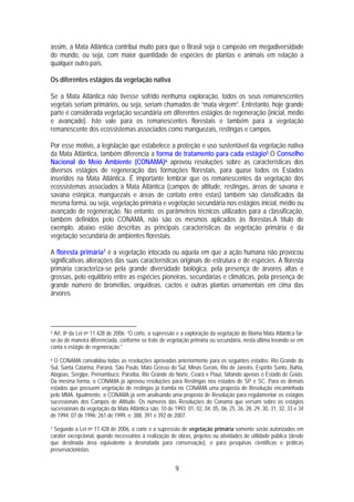 assim, a Mata Atlântica contribui muito para que o Brasil seja o campeão em megadiversidade
do mundo, ou seja, com maior quantidade de espécies de plantas e animais em relação a
qualquer outro país.

Os diferentes estágios da vegetação nativa

Se a Mata Atlântica não tivesse sofrido nenhuma exploração, todos os seus remanescentes
vegetais seriam primários, ou seja, seriam chamados de “mata virgem”. Entretanto, hoje grande
parte é considerada vegetação secundária em diferentes estágios de regeneração (inicial, médio
e avançado). Isto vale para os remanescentes florestais e também para a vegetação
remanescente dos ecossistemas associados como manguezais, restingas e campos.

Por esse motivo, a legislação que estabelece a proteção e uso sustentável da vegetação nativa
da Mata Atlântica, também diferencia a forma de tratamento para cada estágio5.O Conselho
Nacional do Meio Ambiente (CONAMA)6 aprovou resoluções sobre as características dos
diversos estágios de regeneração das formações florestais, para quase todos os Estados
inseridos na Mata Atlântica. É importante lembrar que os remanescentes da vegetação dos
ecossistemas associados à Mata Atlântica (campos de altitude, restingas, áreas de savana e
savana estépica, manguezais e áreas de contato entre estas) também são classificados da
mesma forma, ou seja, vegetação primária e vegetação secundária nos estágios inicial, médio ou
avançado de regeneração. No entanto, os parâmetros técnicos utilizados para a classificação,
também definidos pelo CONAMA, não são os mesmos aplicados às florestas.A título de
exemplo, abaixo estão descritas as principais características da vegetação primária e da
vegetação secundária de ambientes florestais.

A floresta primária7 é a vegetação intocada ou aquela em que a ação humana não provocou
significativas alterações das suas características originais de estrutura e de espécies. A floresta
primária caracteriza-se pela grande diversidade biológica, pela presença de árvores altas e
grossas, pelo equilíbrio entre as espécies pioneiras, secundárias e climáticas, pela presença de
grande número de bromélias, orquídeas, cactos e outras plantas ornamentais em cima das
árvores.




5Art. 8o da Lei no 11.428 de 2006: “O corte, a supressão e a exploração da vegetação do Bioma Mata Atlântica far-
se-ão de maneira diferenciada, conforme se trate de vegetação primária ou secundária, nesta última levando-se em
conta o estágio de regeneração.”

6O CONAMA convalidou todas as resoluções aprovadas anteriormente para os seguintes estados: Rio Grande do
Sul, Santa Catarina, Paraná, São Paulo, Mato Grosso do Sul, Minas Gerais, Rio de Janeiro, Espírito Santo, Bahia,
Alagoas, Sergipe, Pernambuco, Paraíba, Rio Grande do Norte, Ceará e Piauí, faltando apenas o Estado de Goiás.
Da mesma forma, o CONAMA já aprovou resoluções para Restingas nos estados de SP e SC. Para os demais
estados que possuem vegetação de restingas já tramita no CONAMA uma proposta de Resolução encaminhada
pelo MMA. Igualmente, o CONAMA já vem analisando uma proposta de Resolução para regulamentar os estágios
sucessionais dos Campos de Altitude. Os números das Resoluções do Conama que versam sobre os estágios
sucessionais da vegetação da Mata Atlântica são: 10 de 1993; 01, 02, 04, 05, 06, 25, 26, 28, 29, 30, 31, 32, 33 e 34
de 1994; 07 de 1996; 261 de 1999, e; 388, 391 e 392 de 2007.

7 Segundo a Lei no 11.428 de 2006, o corte e a supressão de vegetação primária somente serão autorizados em

caráter excepcional, quando necessários à realização de obras, projetos ou atividades de utilidade pública (desde
que destinada área equivalente à desmatada para conservação), e para pesquisas científicas e práticas
preservacionistas.


                                                         9
 