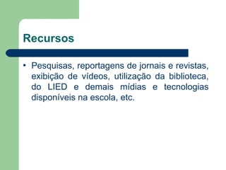 Recursos

•   Pesquisas, reportagens de jornais e revistas,
    exibição de vídeos, utilização da biblioteca,
    do LIED e demais mídias e tecnologias
    disponíveis na escola, etc.
 