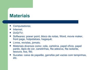 Materiais
   Computadores;
   Internet;
   DVD/TV;
   Softwares: poewr point, bloco de notas, Word, movie maker,
    front page, hotpotatoes, hagaquê;
   Livros, revistas, jornais;
   Materiais diversos como: cola, cartolina, papel ofício, papel
    pardo, lápis de cor, canetinhas, fita adesiva, fita isolante,
    tesoura, lixa, filó;
   Sucatas: caixa de papelão, garrafas pet vazias com tampinhas,
    etc.
 