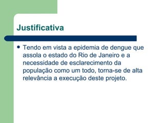 Justificativa

   Tendo em vista a epidemia de dengue que
    assola o estado do Rio de Janeiro e a
    necessidade de esclarecimento da
    população como um todo, torna-se de alta
    relevância a execução deste projeto.
 