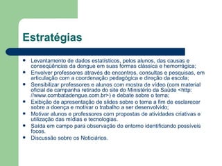 Estratégias
   Levantamento de dados estatísticos, pelos alunos, das causas e
    conseqüências da dengue em suas formas clássica e hemorrágica;
   Envolver professores através de encontros, consultas e pesquisas, em
    articulação com a coordenação pedagógica e direção da escola;
   Sensibilizar professores e alunos com mostra de vídeo (com material
    oficial de campanha retirado do site do Ministério da Saúde <http:
    //www.combatadengue.com.br>) e debate sobre o tema;
   Exibição de apresentação de slides sobre o tema a fim de esclarecer
    sobre a doença e motivar o trabalho a ser desenvolvido;
   Motivar alunos e professores com propostas de atividades criativas e
    utilização das mídias e tecnologias.
   Saída em campo para observação do entorno identificando possíveis
    focos.
   Discussão sobre os Noticiários.
 