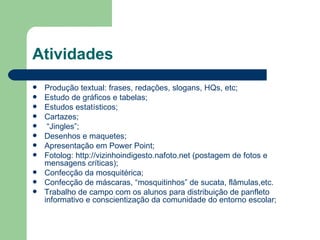 Atividades
   Produção textual: frases, redações, slogans, HQs, etc;
   Estudo de gráficos e tabelas;
   Estudos estatísticos;
   Cartazes;
    “Jingles”;
   Desenhos e maquetes;
   Apresentação em Power Point;
   Fotolog: http://vizinhoindigesto.nafoto.net (postagem de fotos e
    mensagens críticas);
   Confecção da mosquitérica;
   Confecção de máscaras, “mosquitinhos” de sucata, flâmulas,etc.
   Trabalho de campo com os alunos para distribuição de panfleto
    informativo e conscientização da comunidade do entorno escolar;
 